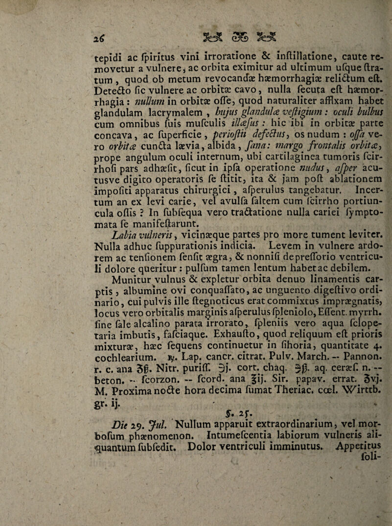 iC tepidi ac fpiritus vini irroratione & inftillatione, caute re¬ movetur a vulnere, ac orbita eximitur ad ultimum ufque (Ira¬ tum , quod ob metum revocandae haemorrhagice relidfum eft. Detedlo fic vulnere ac orbitse cavo, nulla fecuta eft haemor¬ rhagia : nullum in orbitse offe, quod naturaliter affixam habet glandulam lacrymalem , hujus glandula veftigium : oculi bulbus cum omnibus fuis mufculis illafus : hic ibi in orbitae parte concava, ac fuperficie , perioflii defectus, os nudum : offa ve¬ ro orbita cundla laevia, albida , fana: margo frontalis orbita, prope angulum oculi internum, ubi cartilaginea tumoris fcir- rhofi pars adhaefit, (icut in ipfa operatione nudus, afper acu- tusve digito operatoris fe ftitit, ita & jam poft ablationem impofiti apparatus chirurgici, afperulus tangebatur. Incer¬ tum an ex levi carie, vel avulfa faltem cum (cirrho portiun¬ cula oflis ? In fublequa vero tra&atione nulla cariei fympto- mata fe manifeftarunt. Labia vulneris, vicinaeque partes pro more tument leviter. Nulla adhuc fuppurationis indicia. Levem in vulnere ardo¬ rem ac tenfionem fenfit segra, & nonnifi depreftorio ventricu¬ li dolore queritur : pulfum tamen lentum habet ac debilem. Munitur vulnus & expletur orbita denuo linamentis car¬ ptis ? albumine ovi conquaflato, ac unguento digeftivo ordi¬ nario, cui pulvis ille ftegnoticus erat commixtus impraegnatis? locus vero orbitalis marginis afperulus fpleniolo, Eflent. myrrh. fine fale alcalino parata irrorato, fpleniis vero aqua fclope- taria imbutis, fafciaque. Exhaufto, quod reliquum eft prioris anixturse, hsec fequens continuetur in fihoria, quantitate 4. cochlearium, ty. Lap. cancr. citrat. Pulv. March. — Pannon. r. c. ana 3g. Nitr. puriffi 9j. cort. chaq. aq. ceraffi n. -- beton. - fcorzon. — fcord* ana fij. Sir. papav. errat.. 5vj. M. Proxima nodte hora decima fumat Theriac. ccel. Wirttb. gr- ij. ' » §• ^ .. . * Die 19. Jul Nullum apparuit extraordinarium, veljmor- bofum phsenomenon. Intumefcentia labiorum vulneris ali¬ quantum fubfedit. Dolor ventriculi imminutus. Appetitus - ' foli- \