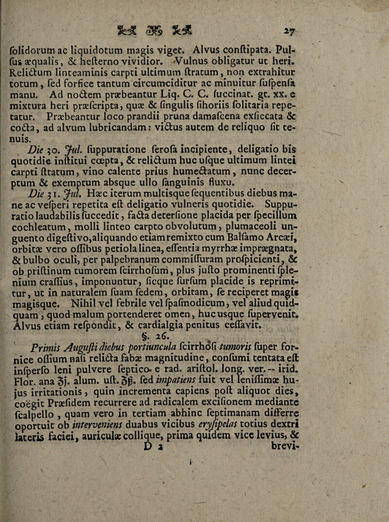 ■»7 (olidorum ac liquidotum magis viget. Alvus conflipata. Pul- fus aequalis, & hefterno vividior. Vulnus obligatur ut heri. Reli&um linteaminis carpti ultimum liratum, non extrahitur totum , fed forfice tantum circumciditur ac minuitur fufpenfa manu. Ad no&em praebeantur Liq. C. C. fuccinat. gt. xx. e mixtura heri prsefcripta, quae & lingulis lihoriis folitaria repe¬ tatur. Praebeantur loco prandii pruna damafcena exliccata & codta, ad alvum lubricandam: vi&us autem de reliquo lit te¬ nuis. Diei o. Jul. fuppuratione ferofa incipiente, deligatio bis quotidie inltitui coepta, & relidum huc ufque ultimum lintei carpti litatum, vino calente prius hume&atum, nunc decer¬ ptum & exemptum absque ullo (anguinis fluxu. Die 31. JuL Haec iterum multisque fequentibus diebus ma¬ ne ac vefperi repetita effc deligatio vulneris quotidie. Suppu¬ ratio laudabilis fuccedit, fa£ta deterfione placida per fpecillum cochleatum, molli linteo carpto obvolutum, plumaceoli un¬ guento digeftivo,aliquando etiam remixto cum Balfamo Arcaei, orbitae vero ollibus petiolalinea, eflentia myrrhse impraegnata, & bulbo oculi, per palpebranum commifluram profpicienti, & ob priflinum tumorem fcirrhofuni, plus jufto prominenti fple- niutn craflius, imponuntur, licque furfum placide is reprimi¬ tur, ut in naturalem fuam fedem, orbitam, fe reciperet magis magisque. Nihil vel febrile vel fpafmodicum, vel aliud quid¬ quam , quod malum portenderet omen, hucusque fupervenit. Alvus etiam refpondit, & cardialgia penitus ceflavit. §. 26. m Primis Augufti diebus portiuncula fcirrhofi tumoris fuper for¬ nice olfium nafl relidla fabae magnitudine, confumi tentataeft infperfo leni pulvere feptico. e rad. ariftol. long. ver. ~ irid. Flor, ana Sj. alum. uft. 5g. fed impatiens fuit vel leniflimae hu¬ jus irritationis, quin incrementa capiens poft aliquot dies, coegit Prsefidem recurrere ad radicalem excifionem mediante fcalpeilo , quam vero in tertiam abhinc feptimanam differre oportuit ob interveniens duabus vicibus eryjipelas totius dextri lateris faciei, auriculae collique, prima quidem vice levius, & D a brevi- V