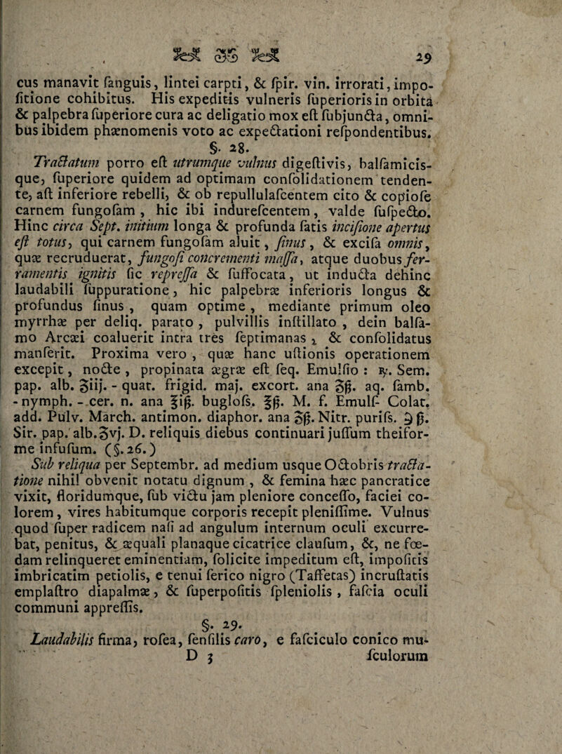 fc* 3$ 'IHt 25 cus manavit fanguis, lintei carpti, & fpir. vin. irrorati, impo- fitione cohibitus. His expeditis vulneris fuperioris in orbita & palpebra fuperiore cura ac deligatio mox eft fubjundla, omni¬ bus ibidem phaenomenis voto ac expedtationi refpondentibus. §• 28. TraBatum porro eft uttumque vulnus digeftivis, balfamicis- que, fuperiore quidem ad optimam confolidationem tenden¬ te, aft inferiore rebelli, & ob repullulafcentem cito & copiofe carnem fungofam , hic ibi indurefcentem, valde fufpedlo. Hinc circa Sept. initium longa & profunda fatis mcifione apertus eft totus, qui carnem fungofam aluit, Jinus, & excifa omnis, quae recruduerat, fungofi concr ementi majfta, atque duobus fer¬ ramentis ignitis fic reprefta & fufFocata, ut indu dia dehinc laudabili fuppuratione, hic palpebrae inferioris longus & profundus finus , quam optime , mediante primum oleo myrrhse per deliq. parato , pulvillis inftillato , dein balfa- mo Arcsei coaluerit intra tres feptimanas x & confolidatus manferit. Proxima vero , qute hanc uftionis operationem excepit, nodte , propinata segrse eft feq. Emulfio : ly. Sem. pap. alb. giij. - quat. frigid. maj. excort. ana 3g. aq. famb. - nymph. - cer. n. ana §if$. buglofs. f g. M. f. Emulf Colat, add. Pulv. March. antimon. diaphor. ana gg. Nitr. purifs. 9 g. Sir. pap. alb.3vj. D. reliquis diebus continuari juftum theifor- me infufum. (§.26.) Sub reliqua per Septembr. ad medium usque Odlobris tratfa- tione nihil obvenit notatu dignum , & femina haec pancratice vixit, floridumque, fub vidfu jam pleniore conceflo, faciei co¬ lorem, vires habitumque corporis recepit pleniftime. Vulnus quod fuper radicem nafi ad angulum internum oculi excurre¬ bat, penitus, & aquali planaque cicatrice claufum, &, ne fce- dam relinqueret eminentiam, folicite impeditum eft, impoficis imbricatim petiolis, e tenui ferico nigro (TafFetas) incruftatis emplaftro diapalmse, & fuperpofitis fpleniolis , fafcia oculi communi appreftis. §. 29* Laudabilis firma, rofea, fenfilis caroy e fafciculo conico mu*