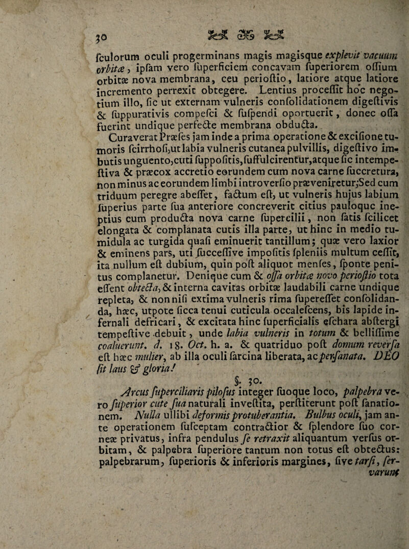 30 SWC 55S fc* fculorum oculi progerminans magis magisque explevit vacuum orbita , ipfam vero fuperficiem concavam fuperiorem ollium orbitse nova membrana, ceu perioftio, latiore atque latiore incremento perrexit obtegere. Lentius procellit hoc nego- tium illo, fic ut externam vulneris confolidatioriem digeftivis & fuppurativis compefci & fufpendi oportuerit, donec offa fuerint undique perfede membrana obduda. Curaverat Prsefes jam inde a prima operatione & excifione tu¬ moris fcirrhofijUt labia vulneris cutanea pulvillis, digeftivo im¬ butis unguentOjeuti fuppolitis,fuffulcirentur,atque fic intempe- ftiva & prsecox accretio eorundem cum nova carne fuccretura, non minus ac eorundem limbi introverfio prsevenireturjSed cum triduum peregre abeffet, fadum eft, ut vulneris hujus labium fuperius parte fua anteriore concreverit citius pauloquc ine¬ ptius cum produda nova carne fapercilii, non fatis fcilicet elongata & complanata cutis illa parte, ut hinc in medio tu¬ midula ac turgida quali eminuerit tantillum; quce vero laxior & eminens pars, uti /ucceflive impolitis fpleniis multum ceflit, ita nullum efl: dubium, quin pofl: aliquot menfes, fponte peni¬ tus complanetur. Denique cum & offa orbita novo perioflio tota effent obteSta, & interna cavitas orbitae laudabili carne undique repleta, & non nili extima vulneris rima fupereffet confolidan- da, haec, utpote licca tenui cuticula occalefcens, bis lapide in¬ fernali defricari, & excitata hinc fuperficialis efchara abftergi tempeftive .debuit, unde labia vulneris in totum & bellillime coaluerunt. d, 18« Oct. h. a. & quatriduo pofl: domum reverfa efl: hsec mulier, ab illa oculi larcina liberata, acperfanata, DEO fit laus gloria/ ' i v §. ;o. Arcus fuperciliaris pilofus integer fuoque loco, palpebra ve¬ ro fuperior cute fua naturali invellita, perftiterunt pofl: fanatio- nem. Nulla ullibi deformis protuberantia. Bulbus oculiy jam an¬ te operationem fufceptam contradior & fplendore fuo cor- nese privatus, infra pendulus fe retraxit aliquantum verfus or¬ bitam, & palpebra fuperiore tantum non totus efl: obtedus: palpebrarum, fuperioris & inferioris margines, livctarfi, fer“ varuni