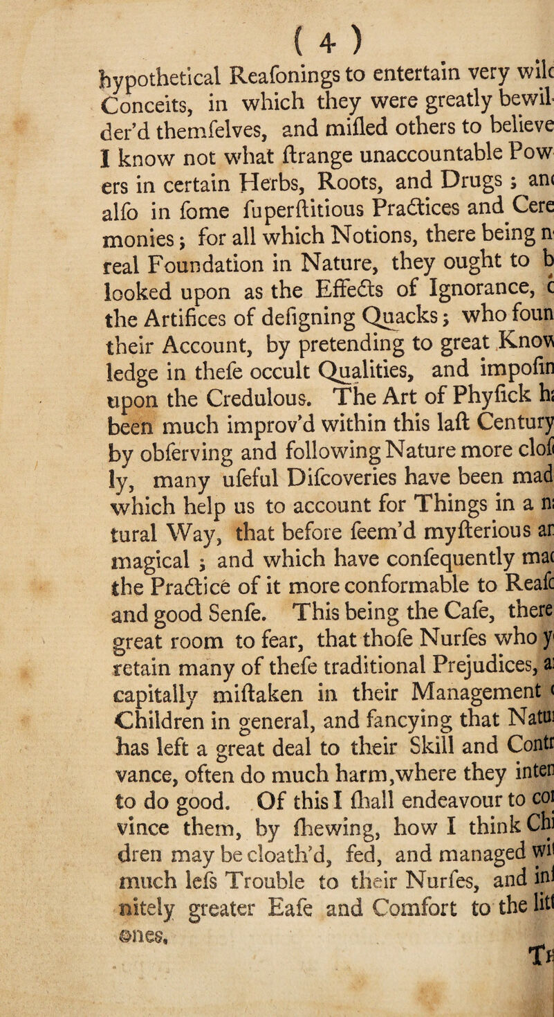 hypothetical Reafonings to entertain very wile Conceits, in which they were greatly bewil¬ der’d themfelves, and milled others to believe I know not what llrange unaccountable Pow ers in certain Herbs, Roots, and Drugs ; an< alfo in feme fuperftitious Practices and Cere monies; for all which Notions, there being n real Foundation in Nature, they ought to b looked upon as the Effects of Ignorance, c the Artifices of defigning Quacks; who foun their Account, by pretending to great Knov ledge in thefe occult Qualities, and impofin upon the Credulous. The Art of Phyfick hi been much improv’d within this laft Century by obferving and following Nature more cloli ly, many ufeful Difcoveries have been mad which help us to account for Things in a n; tural Way, that before feem’d myfterious ar magical ; and which have confequently mat the Practice of it more conformable to Reafc and good Senfe. This being the Cafe, there great room to fear, that thole Nurfes who f retain many of thefe traditional Prejudices, a: capitally miftaken in their Management < Children in general, and fancying that Natui has left a great deal to their Skill and Conti vance, often do much harm,where they inter to do good. Of this I lhall endeavour to coi vince them, by (hewing, how I think Chi Uren may be cloath’d, fed, and managed vW much lels Trouble to their Nurfes, and ini nitely greater Eafe and Comfort to the lit* ©nes, T»