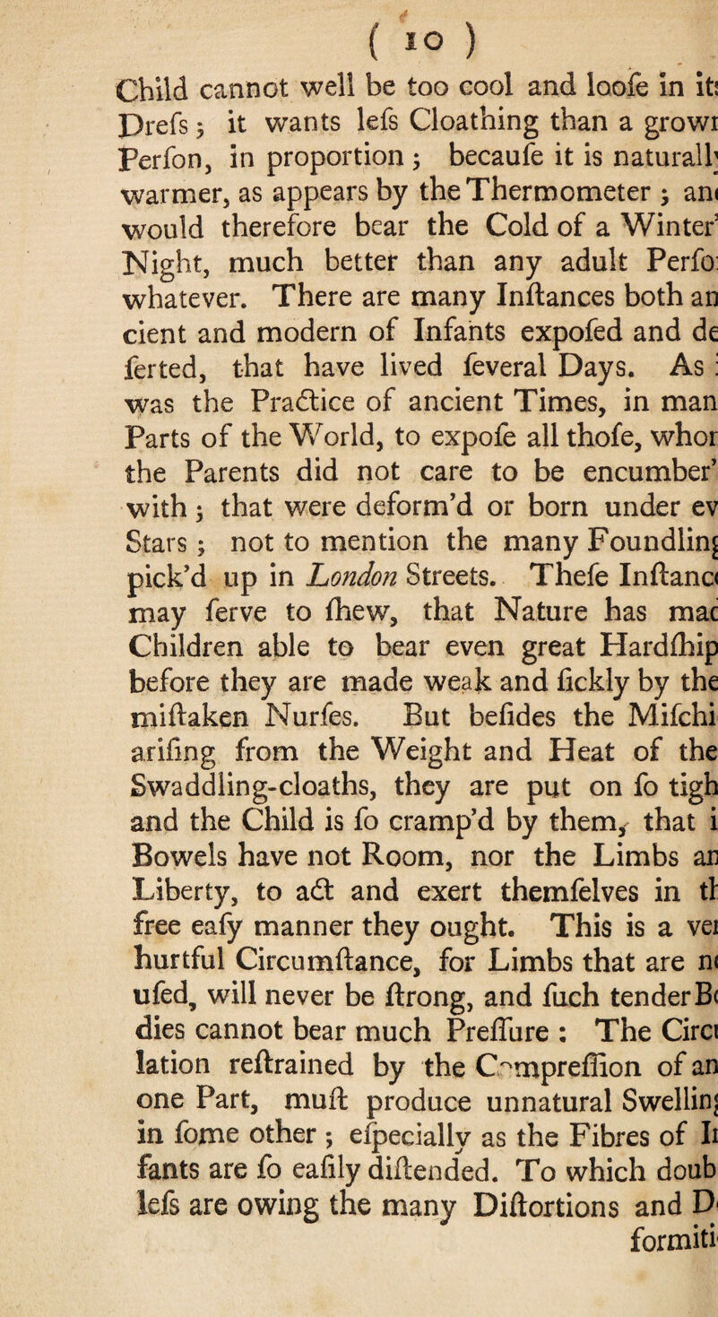 ( 1° ) Child cannot well be too cool and loofe in it! Prefs y it wants lefs Cloathing than a growi perfon, in proportion 5 becaufe it is naturall; warmer, as appears by the Thermometer j am would therefore bear the Cold of a Winter3 Night, much better than any adult Perfo whatever. There are many Inftances both an cient and modern of Infants expofed and de ferted, that have lived feveral Days. As: was the Practice of ancient Times, in man Parts of the World, to expole all thofe, whor the Parents did not care to be encumber’ with $ that were deform’d or born under ev Stars; not to mention the many Foundling pick’d up in London Streets. Thefe Inftano may ferve to Ihew, that Nature has mac Children able to bear even great Hardlhip before they are made weak and lickly by the mi ft a ken Nurfes. But belides the Mifchi arifing from the Weight and Heat of the Swaddling-cloaths, they are put on fo tigh and the Child is fo cramp’d by them, that i Bowels have not Room, nor the Limbs ar Liberty, to adt and exert themfelves in tl free eafy manner they ought. This is a vei hurtful Circumftance, for Limbs that are n< ufed, will never be ftrong, and fuch tender B< dies cannot bear much Preflure : The Circi lation reftrained by the C^mpreffion of an one Part, mull produce unnatural Swelling in fome other ; efpecially as the Fibres of Ii fants are fo eafily diftended. To which doub lefs are owing the many Diftortions and D formiti