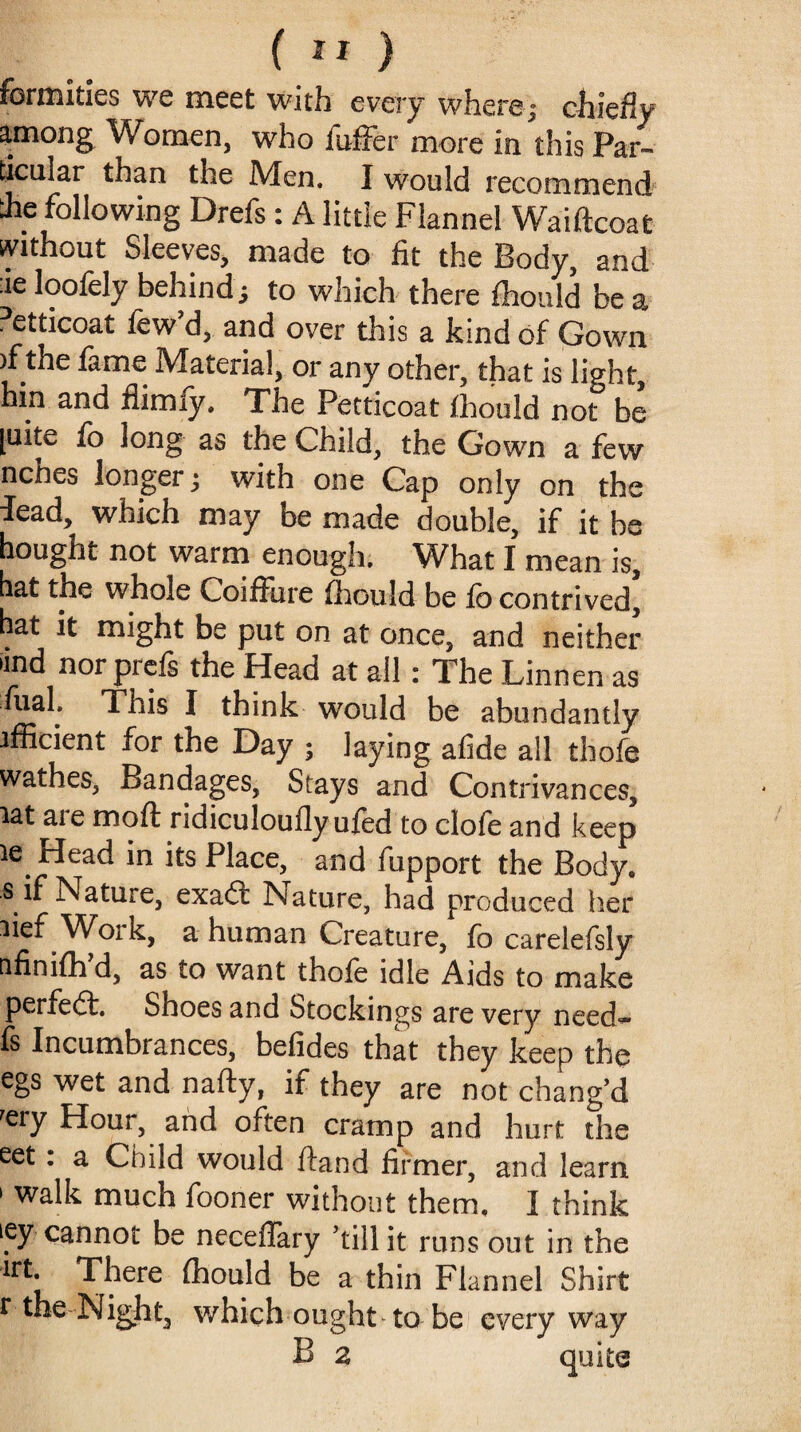 formities we meet with every wherej chiefly among Women, who fuffer more in this Par¬ ticular than the Men. I would recommend the following Drefs : A little Flannel Waiftcoat without Sleeves, made to fit the Body, and :ie loofely behind; to which there fhould be a Petticoat few’d, and over this a kind of Gown )f the fame Material, or any other, that is light, hin and flimiy. The Petticoat fhould not be [uite fo long as the Child, the Gown a few nches longer j with one Cap only on the lead, which may be made double, if it be bought not warm enough. What I mean is, hat the whole Coiffure fhould be fo contrived, hat it might be put on at once, and neither >ind nor prefs the Head at all: The Linnen as fuah This I think would be abundantly ifficient for the Day ; laying afide all thofe wathes, Bandages, Stays and Contrivances, lat are moft ridiculoufly ufed to clofe and keep Head in its Place, and fupport the Body, s if Nature, exadl Nature, had produced her lief Work, a human Creature, fo carelefsly afinifh d, as to want thofe idle Aids to make perfect. Shoes and Stockings are very need.~ fs Incumbrances, befides that they keep the egs wet and nafty, if they are not chang’d rery Hour, and often cramp and hurt the eet: a Child would ftand firmer, and learn 1 walk much fooner without them, I think iey cannot be neceffary ’till it runs out in the irt. There fhould be a thin Flannel Shirt r the Night, which ought to be everyway B 2 quite