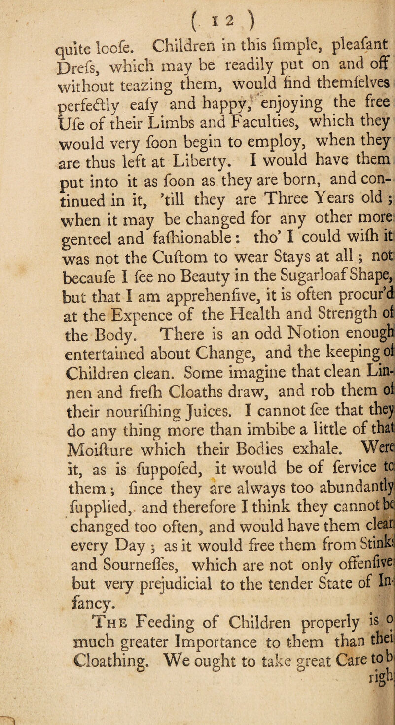 Drefs, which may be readily put on and off without teazing them, would find themfelves perfectly eafy and happy, enjoying the free Ufe of their Limbs and Faculties, which they would very foon begin to employ, when they are thus left at Liberty. I would have therm put into it as foon as they are born, and con¬ tinued in it, ’till they are Three Years old ; when it may be changed for any other more: genteel and fafhionable: tho’ I could wifh it! was not the Cuftom to wear Stays at all; not becaufe I fee no Beauty in the Sugarloaf Shape, but that I am apprehenfive, it is often procur’d at the Expence of the Health and Strength of the Body. There is an odd Notion enough entertained about Change, and the keeping of Children clean. Some imagine that clean Lin-i nen and frefh Cloaths draw, and rob them of their nourifhing Juices. I cannot fee that they do any thing more than imbibe a little of that Moiflure which their Bodies exhale. Were it, as is fuppofed, it would be of fervice tc: them; fince they are always too abundantly fupplied, and therefore I think they cannot be changed too often, and would have them clear every Day ; as it would free them from Stinki and Sourneffes, which are not only offenfive but very prejudicial to the tender State of Ini fancy. The Feeding of Children properly is o much greater Importance to them than theis Cloathing. We ought to take great Care tob