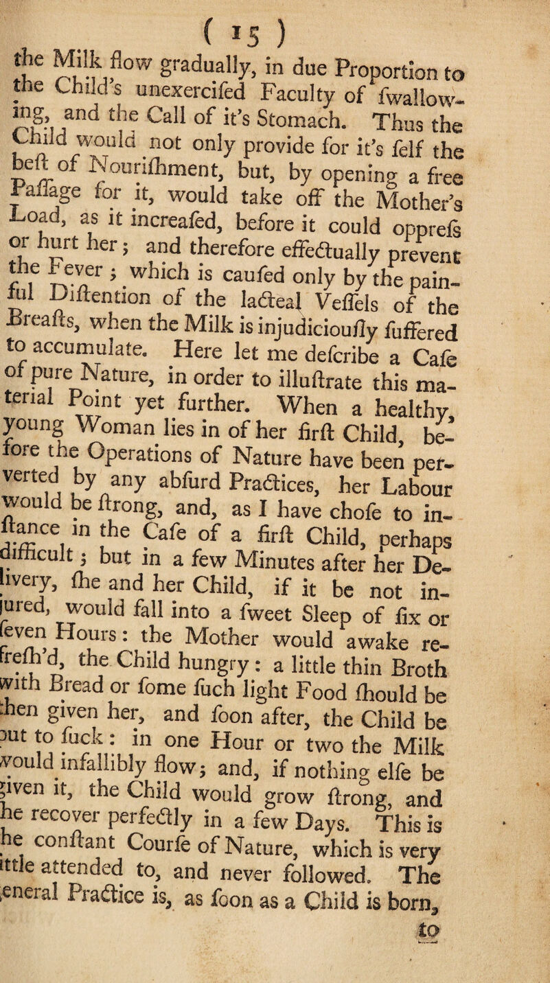 the Milk flow gradually, in due Proportion to the Child s unexercifed Faculty of fwallow- ing and the Call of it’s Stomach. Thus the ™ld ot only provide for it’s felf the belt of Nounfhment, but, by opening a free ravage tor it, would take off the Mother’s ■Load, as it mcreafed, before it could oppreis °/ ler» and therefore effectually prevent the Fever } which is caufed only by the pain- fill Diftention of the ladteaj Veffels of the Freafts, when the Milk is injudicioutly fuffered to accumulate. Here let me deferibe a Cafe ot pure Nature, in order to illuftrate this ma- tenai Point yet further. When a healthy, young Woman lies in of her firft Child, be¬ fore the Operations of Nature have been per¬ verted by any abfurd Practices, her Labour would be ftrong, and, as I have chofe to in- ftance in the Cafe of a firft Child, perhaps lfficult; but in a few Minutes after her De¬ livery, fee and her Child, if it be not in¬ jured, would fall into a fweet Sleep of fix or (even Hours; the Mother would awake re- treih d, the Child hungry: a little thin Broth with Bread or feme fuch light Food fhould be •hen given her, and foon after, the Child be sut to feck: in one Hour or two the Milk would infallibly floWj and, if nothing elfe be pven it, the Child would grow ftrong, and he recover perfedly in a few Days. This is e conftant Courfe of Nature, which is very ittle attended to, and never followed. The .eneral Pradice is, as foon as a Child is born, to