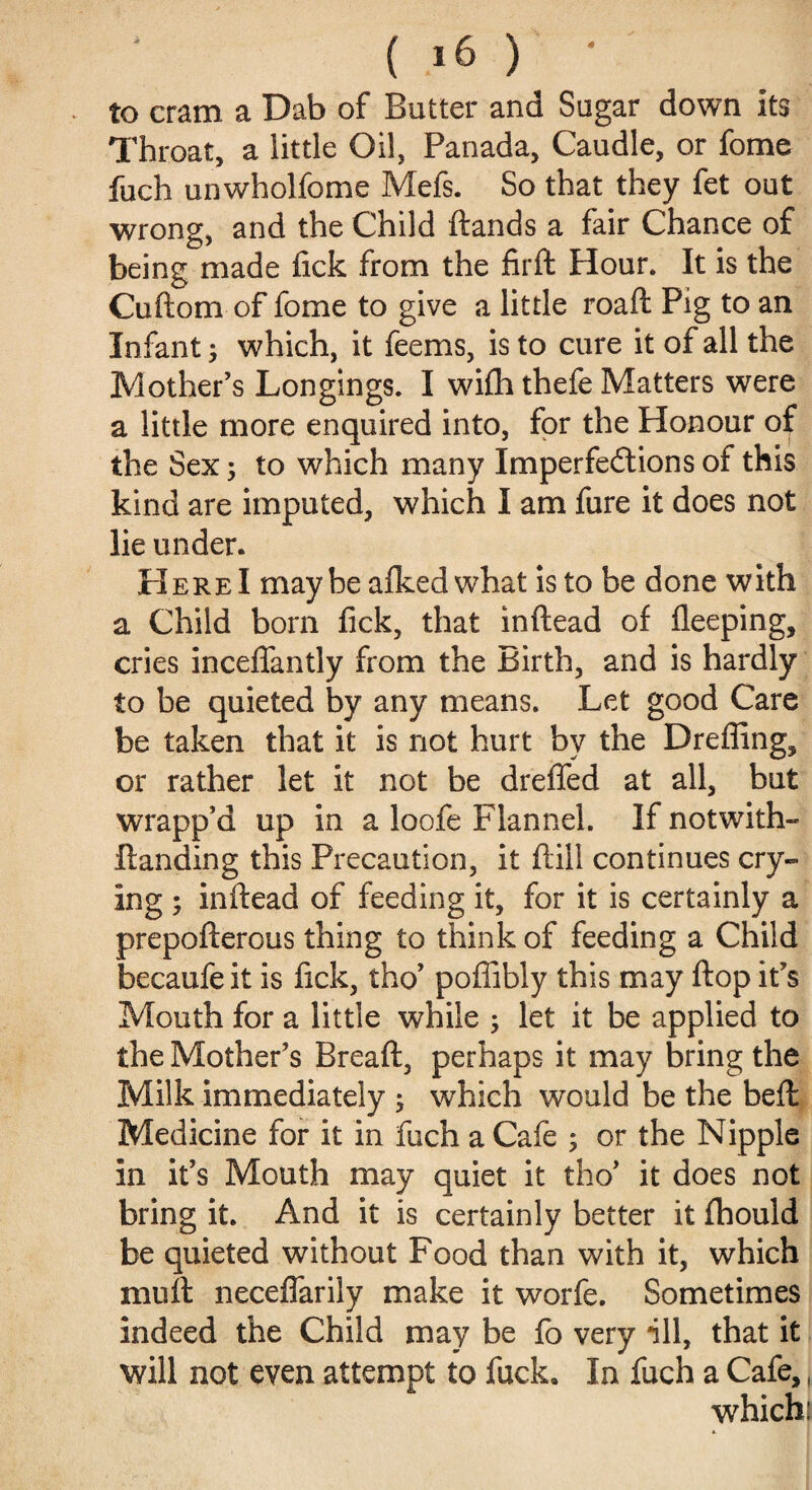 to cram a Dab of Butter and Sugar down its Throat, a little Oil, Panada, Caudle, or fome fuch unwholfome Mefs. So that they fet out wrong, and the Child ftands a fair Chance of being made lick from the firft Flour. It is the Cuftom of fome to give a little roaft Pig to an Infant; which, it feems, is to cure it of all the Mother’s Longings. I wifh thefe Matters were a little more enquired into, for the Honour of the Sex; to which many Imperfeilions of this kind are imputed, which I am fure it does not lie under. Here I maybe afkedwhat is to be done with a Child born fick, that inftead of lleeping, cries inceflfantly from the Birth, and is hardly to be quieted by any means. Let good Care be taken that it is not hurt by the Dreffing, or rather let it not be dreffed at all, but wrapp’d up in a loofe Flannel. If notwith- ftanding this Precaution, it ftill continues cry¬ ing ; inftead of feeding it, for it is certainly a prepofterous thing to think of feeding a Child becaufe it is fick, tho’ poffibly this may ftop it’s Mouth for a little while ; let it be applied to the Mother’s Breaft, perhaps it may bring the Milk immediately ; which would be the beft Medicine for it in fuch a Cafe ; or the Nipple in it’s Mouth may quiet it tho’ it does not bring it. And it is certainly better it fhould be quieted without Food than with it, which mu ft neceflarily make it worfe. Sometimes indeed the Child may be fo very ill, that it will not even attempt to fuck. In fuch a Cafe,, which: