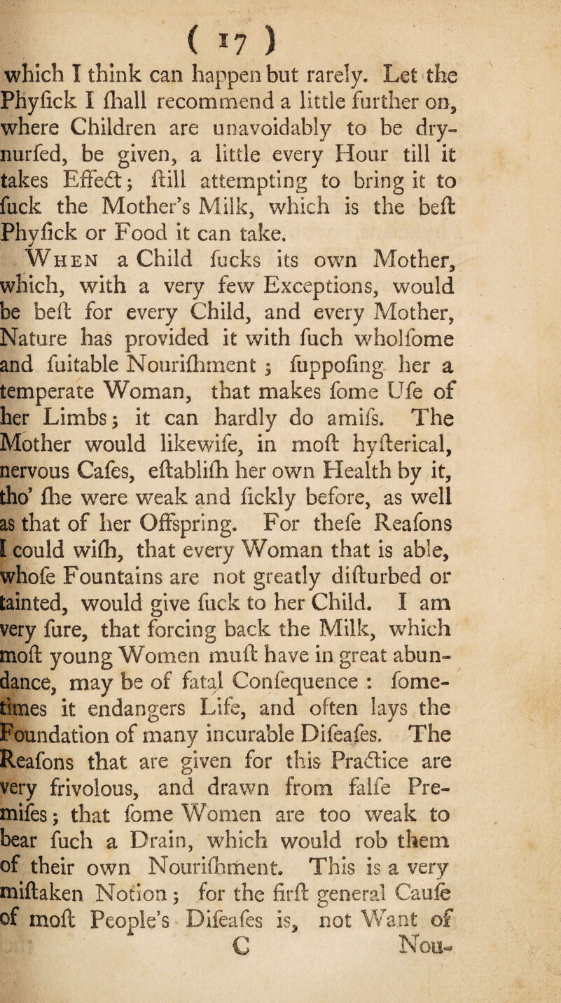 ( *7 ) which I think can happen but rarely. Let the Phylick I (hall recommend a little further on, where Children are unavoidably to be dry- nurfed, be given, a little every Flour till it takes Effedt; ftill attempting to bring it to fuck the Mother’s Milk, which is the belt Phylick or Food it can take. When a Child fucks its own Mother, which, with a very few Exceptions, would be beft for every Child, and every Mother, Nature has provided it with fuch wholfome and fuitable Nourilhment $ fuppoling her a temperate Woman, that makes fome life of her Limbs; it can hardly do amifs. The Mother would likewife, in mod hyfterical, nervous Cafes, eftablilh her own Plealth by it, tho? fhe were weak and fickly before, as well as that of her Offspring. For thefe Reafons I could wilh, that every Woman that is able, whofe Fountains are not greatly difturbed or tainted, would give fuck to her Child. I am very fure, that forcing back the Milk, which mod young Women mu ft have in great abun¬ dance, may be of fatal Confequence : fame- times it endangers Life, and often lays the Foundation of many incurable Difeafes. The Reafons that are given for this Practice are very frivolous, and drawn from falfe Pre- mifes; that fome Women are too weak to bear fuch a Drain, which would rob them of their own Nourilhment. This is a very miftaken Notion; for the firft general Caofe of molt People’s Difeafes is, not Want of C Non-