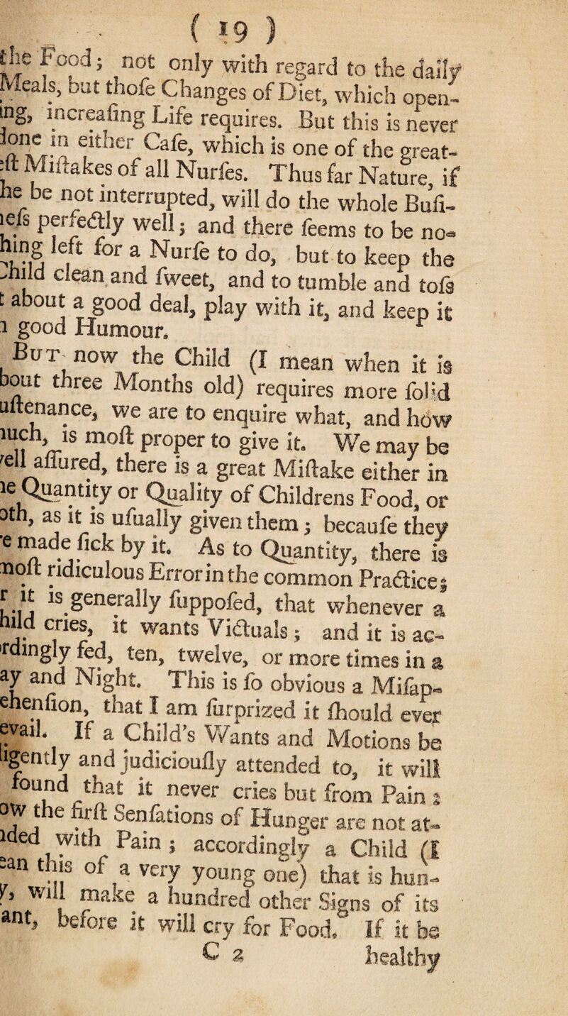 ( *9 . the Food; not only with regard to the daily Meals, but thofe Changes of Diet, which open- ing, increasing Life requires. But this is never ™e'n either Cafe, which is one of the great¬ ly Mil takes of all Nurfes. Thus far Nature if he be not interrupted, will do the whole Bufi- lefs penedfly well j and there feems to be no- hmg left for a Nurfe to do, but to keep the , d ciean and fvveet, and to tumble and tofs t about a good deal, play with it, and keep it i good Humour. r , But, now the Child (I mean when it is out three Months old) requires more fo!;d ultenance, we are to enquire what, and how 1 n /r1S T? pr°per to Sive k• We may be 'ell allured, there is a great Miftake either in ie Quantity or Quality of Childrens Food, or 3th, as it is ufually given them j becaufe they ■e naade fick by it. As to Quantity, there is . ridiculous Error in the common Pradicej r 11 is generally fuppofed, that whenever a hild cries, it wants Viduais; and it is ac- 'tdingly fed, ten, twelve, or more times in a ay and Night. This is fo obvious a Mifap- ehenlion, that I am furprized it Ihould ever evail If a Childs Wants and Motions be agently and judicioufly attended to, it will n, K ever cr5es but from Pain s , , e Senfations of Hunger are not at- ided with Pain ; accordingly a Child (I -an this of a very young one) that is hun- • w , ma;te a hundred other Signs of its a«t, before it will cry for Food, if it be C 2 healthy