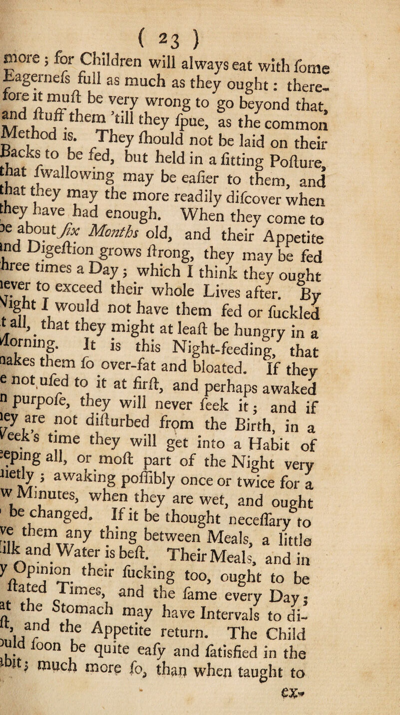 more ; for Children will always eat with fame Eagernefs full as much as they ought: there- tore it muft be very wrong to go beyond that, M f th£“ :£dl they fpue’ as the common Me hod is. They Ihould not be laid on their Backs to be fed, but held in a fitting Polture, that fwallowing may be caller to them, and at they may the more readily difcover when they have had enough. When they come to re about.y& Months old, and their Appetite md Digeftion grows ldrong, they may be fed hree times a Day; which I think they ought lever to exceed their whole Lives after. By vight 1 would not have them fed or fuckled t all, _ that they might at leaft be hungry in a Corning. It is this Night-feedinl, that nakes them fo over-fat and bloated. If they <• not nled to it at firft, and perhaps awaked n purpofe, they will never feek it; and if 'ey are not didurbed from the Birth, in a veek s time they will get into a Habit of leping all, or moil part of the Night very netly ; awaking poffibly once or twice for a w Minutes, when they are wet, and ought 1 be changed. If it be thought neceffary to thin§ between Meals, a little alk and Water is bed. Their Meals, and in A their fuckin§ t0°- °«gbt to be tated Times, and the fame every Day 5 ^ t e tomach may have Intervals to di- t, and the Appetite return. The Child uld loon be quite eafy and fatisfied in the i > much mere fo, thaij when taught to