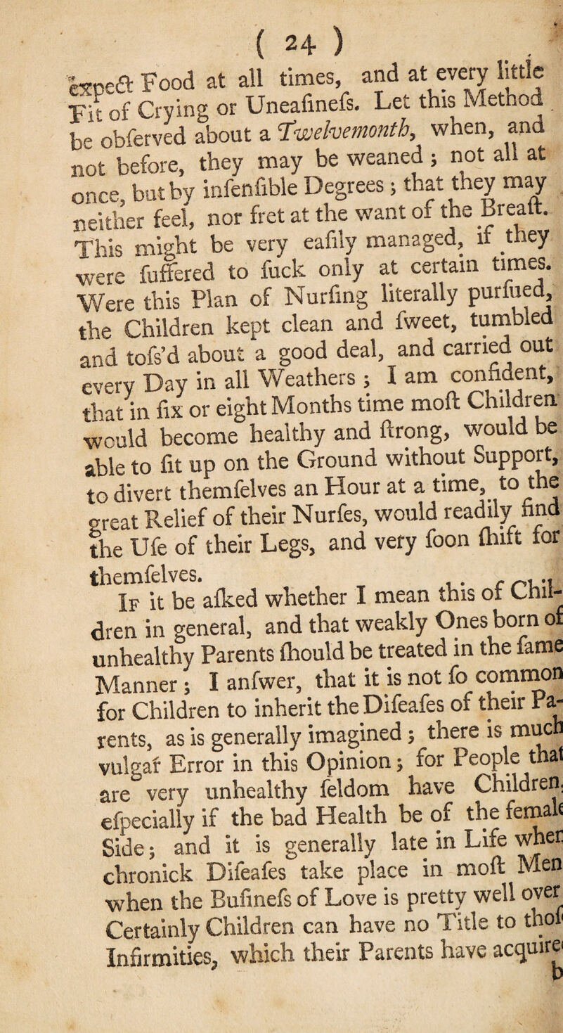 wt Food at all times, and at every little FF of Crying or Uneafinefs. Let this Method be obferved about a Twelvemonth, when, and not before, they may be weaned ; not all at once, but by infenfible Degrees; that they may neither feel, nor fret at the want of the Breatt. This might be very eafily managed, it they were buffered to fuck only at certain times. Were this Plan of Nurfing literally purfued the Children kept clean and fweet, tumbled and tofs’d about a good deal, and carried out every Day in all Weathers ; I am confident, that in fix or eight Months time mod Children would become healthy and ftrong, would be able to fit up on the Ground without Support, to divert themfelves an Hour at a time, to the great Relief of their Nurfes, would readily find the Ufe of their Legs, and very foon flint for themfelves. . . If it be afked whether I mean this oi Chil¬ dren in general, and that weakly Ones born o unhealthy Parents fhould be treated in the fame Manner ; I anfwer, that it is not fo common for Children to inherit the Difeafes of their Pa¬ rents, as is generally imagined; there is much vulgar Error in this Opinion; for People that are very unhealthy feldom have Children, efpecially if the bad Health be of the femalf Side; and it is generally late in Life when chronick Difeafes take place in moft Men when the Bufinefs of Love is pretty well over Certainly Children can have no Title to thoi1 Infirmities, which their Parents have acquire