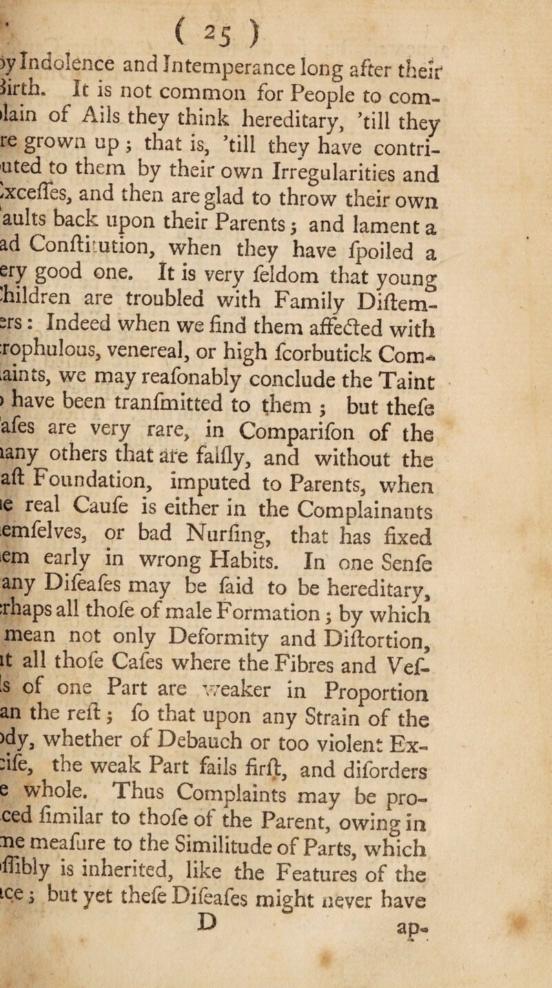 )y Indolence and Intemperance long after their firth* It is not common for People to com- (lain of Ails they think hereditary, ’till they re grown up ; that is, ’till they have contri¬ buted to them by their own Irregularities and /Xceffes, and then are glad to throw their own auits back upon their Parents; and lament a ad Conftkution, when they have fpoiled a ery good one. It is very feldom that young hildren are troubled with Family Diftem- ^rs: Indeed when we find them affefted with xophulous, venereal, or high fcorbutick Com- .aints, we may reafonably conclude the Taint > have been tranfmitted to them ; but thefe afes are very rare, in Comparifon of the ian3^ot^ers falfly, and without the aft foundation, imputed to Parents, when ie real Caufe is either in the Complainants emfelves, or bad Nurfing, that has fixed em early in wrong Habits. In one Senfe any Difeafes may be laid to be hereditary, :rhaps all thofe of male Formation; by which mean not only Deformity and Diftortion, it all thofe Cafes where the Fibres and Vef- 's of one Part are weaker in Proportion an the reft; fo that upon any Strain of the >dy, whether of Debauch or too violent Ex- -ifc, the weak Part fails firft, and difbrders e whole. Thus Complaints may be pro- ced fimilar to thofe of the Parent, owing in ne meafure to the Similitude of Parts, which 'ffibly is inherited, like the Features of the tee 5 but yet thefe Difeafes might never have D ap«
