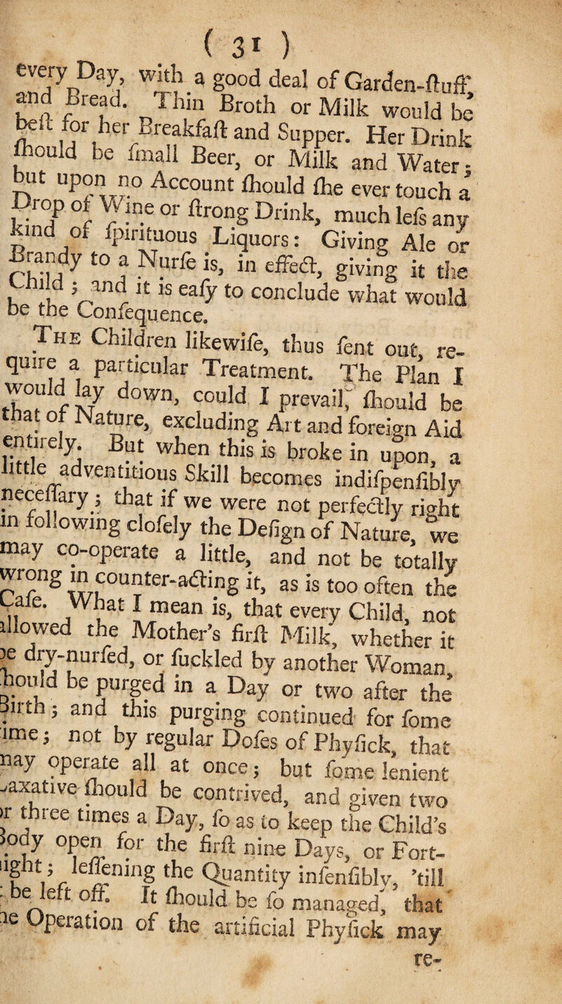 !SrypD^’ WS.a g°°d dea* of Garden-fluff, f”d ?rc.ad* Jhn Broth or Milk would be be,c for her Breakfaft and Supper. Her Drink mould be fmall Beer, or Milk and Water - ever touch a Drop of Wine or flrong Drink, much lefs any kind 0l fpintuous Liquors: Giving Ale or ChiH 7 t0A N“rfejS’ in effe<a> g'wng it the P d 5 and l£ 1S eafy to conclude what would be tne Confequence. _The Children likewife, thus fent out re¬ quire a particular Treatment. The Plan I xvould lay down, could I prevail;’ Ihould be that of Nature, excluding Art and foreign Aid ennrely But when this is broke in upon, a httle adventitious Skill becomes indifpenfibly neceffary ; that if we were not perfectly right in following clofely the Defign of Nature, we may co-operate a little, and not be totally wrong m counter-atfing it, as is too often the Late. What I mean is, that every Child, not mowed the Mother’s firft Milk, whether it x dry-nurfed, or fuckled by another Woman 3°u, e purged in a Day or two after the ,lr£h 5 and thls Purging continued for fome ime j not by regular Dofes of Phyfick, that nay operate all at once; but fome lenient .axative fhould be contrived, and given two >r three times a Day, fo as to keep the Child’s lody open for the firft nine Days, or Fort- iight; kflemng the Quantity infenfiblv, ’till -be left oft. It ihould be fo managed', that e peiation of the artificial Phyfick may re-