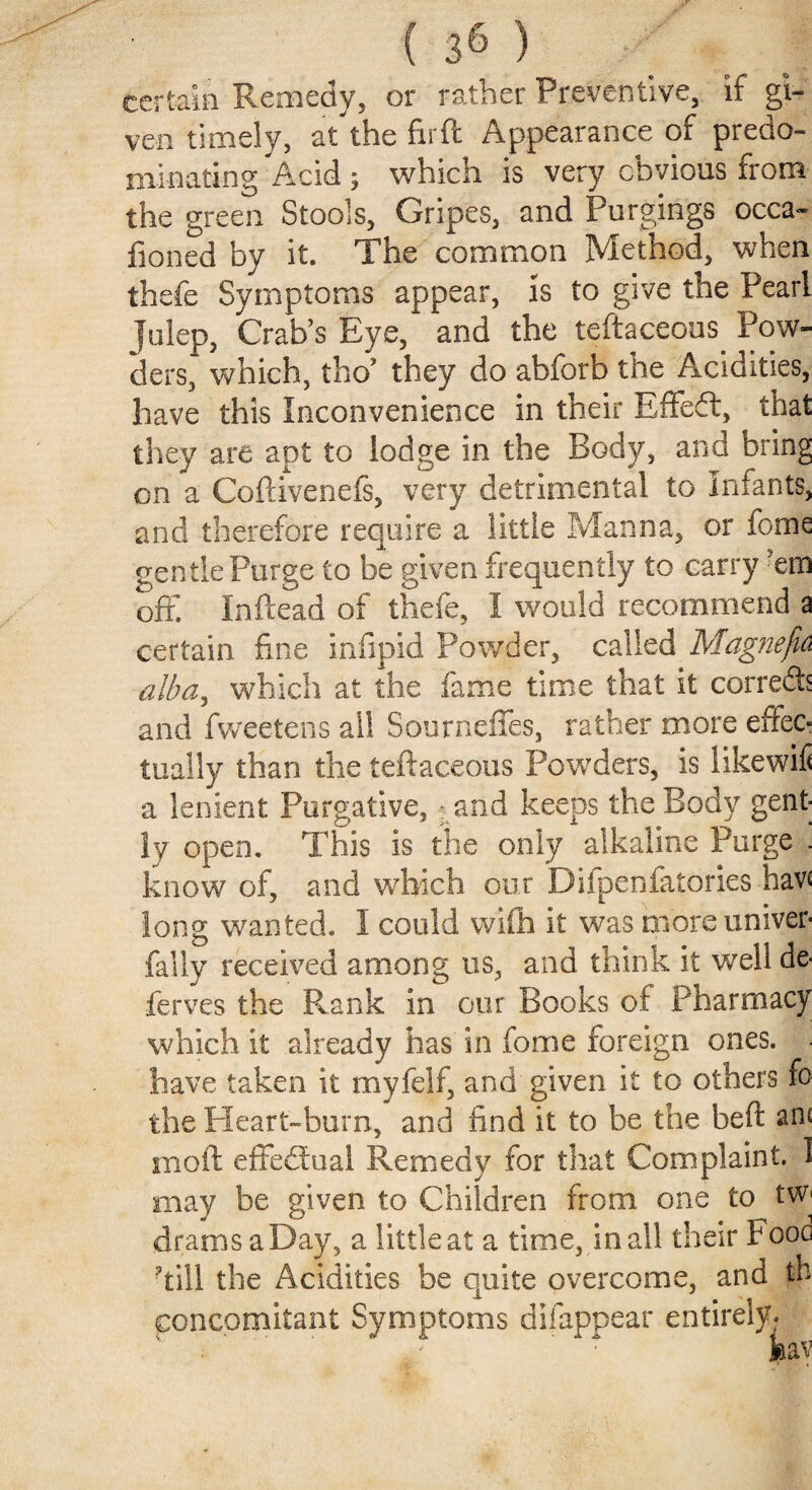 certain Remedy, or rather Preventive, if gi¬ ven timely, at the fir ft Appearance of predo¬ minating Acid ; which is very obvious from the green Stools, Gripes, and Purgings occa- fioned by it. The common Method, when thefe Symptoms appear, is to give the Pearl Julep, Crab’s Eye, and the teftaceous. Pow¬ ders, which, tho’ they do abforb the Acidities, have this Inconvenience in their Effedt, that they are apt to lodge in the Body, and bring on a Coftivenefs, very detrimental to Infants, and therefore require a little Manna, or feme gentle Purge to be given frequently to carry em off. Inftead of thefe, I would recommend a certain fine infipid Powder, called Magnefk alba, which at the fame time that it corredb and fweetens ail Sourneffes, rather more effec¬ tually than the teftaceous Powders, is likewifi a lenient Purgative, ; and keeps the Body gent¬ ly open. This is the only alkaline Purge . know of, and which our Difpenfatories hav* long wanted. I could wifh it was more univer- fally received among us, and think it well de- ferves the Rank in our Books of Pharmacy which it already has in fome foreign ones, have taken it myfelf, and given it to others fo the Heart-burn, and find it to be the heft an< moil; effedfual Remedy for that Complaint. 1 may be given to Children from one to tW' drams a Day, a little at a time, in all their Fooc Till the Acidities be quite overcome, and th concomitant Symptoms difappear entirely-