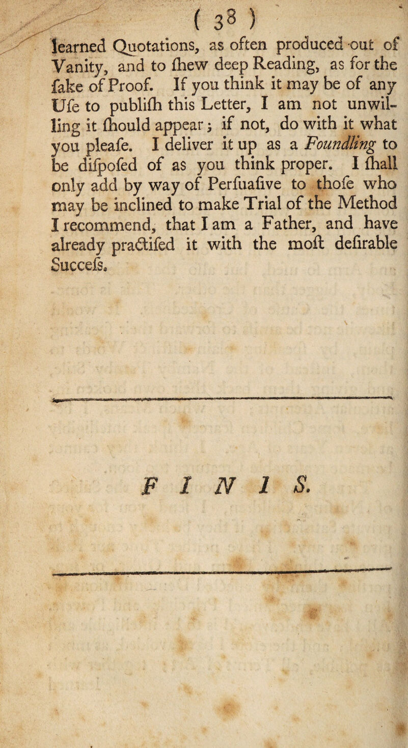 learned Quotations, as often produced out of Vanity, and to fhew deep Reading, as for the fake of Proof. If you think it may be of any Ufe to publifh this Letter, I am not unwil¬ ling it fhould appear; if not, do with it what you pleafe. I deliver it up as a Foundling to be dilpofed of as you think proper. I fhall only add by way of Perfuafive to thofe who may be inclined to make Trial of the Method I recommend, that I am a Father, and have already praftifed it with the moft delirable Succefs. FINIS.