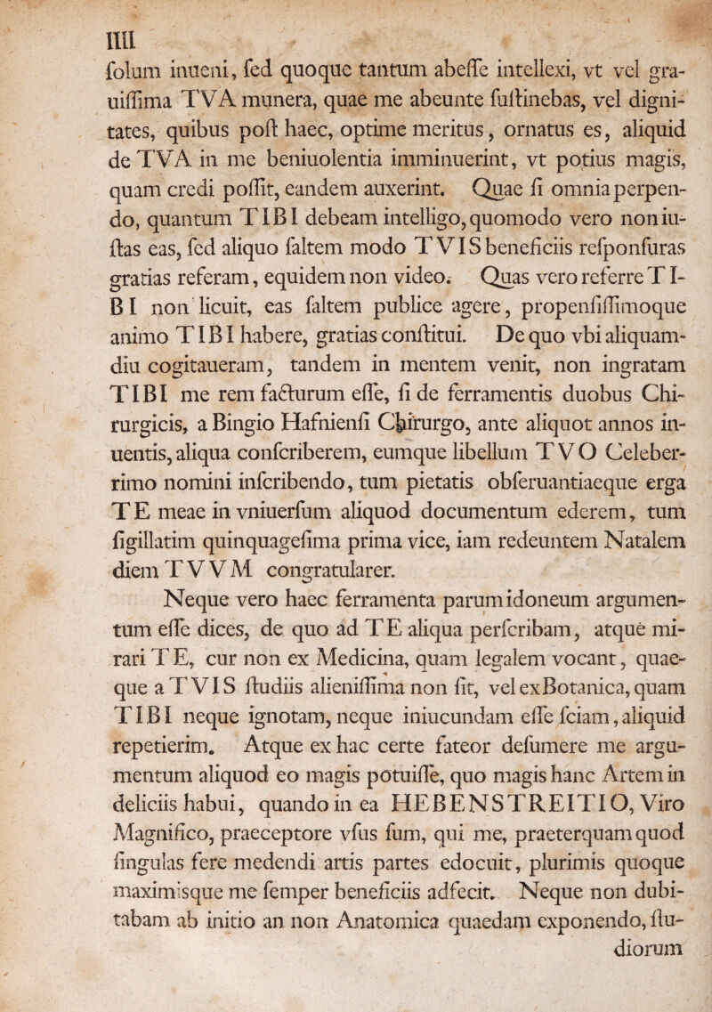 folum inueni, fed quoque tantum abefie intellexi, vt vel gra- uiffima TVA munera, quae me abeunte fultinebas, vel digni¬ tates, quibus poli: haec, optime meritus, ornatus es, aliquid de TVA in me beniuolentia imminuerint, vt potius magis, quam credi poifit, eandem auxerint. Quae fi omnia perpen¬ do, quantum TIBI debeamintelligo,quomodo vero noniu- ftas eas, fed aliquo faltem modo T VIS beneficiis refponfuras gratias referam, equidem non video. Quas vero referre TI- BI non licuit, eas faltem publice agere, propenfiffimoque animo TIBI habere, gratias conftitui De quo vbi aliquam¬ diu cogitaueram, tandem in mentem venit, non ingratam TIBI me rem fadturum efie, fi de ferramentis duobus Chi¬ rurgicis, a Bingio Hafnienii Chirurgo, ante aliquot annos in- uentis, aliqua confcriberem, eumque libellum T V O Celeber¬ rimo nomini inlcribendo, tum pietatis obferuantiaeque erga T E meae in vniuerfum aliquod documentum ederem, tum figillatim quinquagefima prima vice, iam redeuntem Natalem diem T V V M congratularer Neque vero haec ferramenta parum idoneum argumen¬ tum ede dices, de quo ad TE aliqua perfcribam, atque mi¬ rari TE, cur non ex Medicina, quam legalem vocant, quae¬ que aTVIS ftudiis alieniffima non fit, vel ex Botanica, quam TIBI neque ignotam, neque iniucundam efie fciam, aliquid repetierim. Atque ex hac certe fateor defumere me argu¬ mentum aliquod eo magis potuifie, quo magis hanc Artem in deliciis habui, quando in ea HEBENSTREITIO, Viro Magnifico, praeceptore vfus fum, qui me, praeterquam quod lingulas fere medendi artis partes edocuit, plurimis quoque maximisque me femper beneficiis adfecit. Neque non dubi¬ tabam ab initio an non Anatomica quaedarp exponendo, fiu- diorum