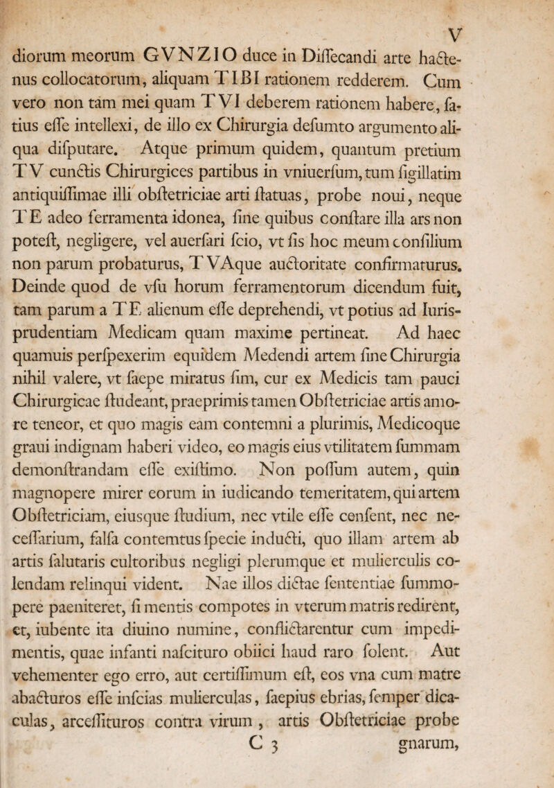 diorum meorum GVNZIO duce in Difiecandi arte hafte- nus collocatorum, aliquam TIBI rationem redderem. Cum vero non tam mei quam T VI deberem rationem habere, la¬ tius e (Te intellexi, de illo ex Chirurgia defumto argumento ali¬ qua difputare. Atque primum quidem, quantum pretium T V cunctis Chirurgices partibus in vniuerfum, tum figillatim antiquilllmae illi obfletriciae arti ilatuas, probe noui, neque TE adeo ferramenta idonea, line quibus conflare illa ars non poteft, negligere, vel auerfari fcio, vt fis hoc meum confilium non parum probaturus, TVAque auctoritate confirmaturus. Deinde quod de vfu horum ferramentorum dicendum fuit, tam parum a T E alienum efle deprehendi, vt potius ad Iuris- prudentiam Medicam quam maxime pertineat. Ad haec quamuis perfpexerim equidem Medendi artem fine Chirurgia nihil valere, vt faepe miratus fim, cur ex Medicis tam pauci Chirurgicae Audeant, praeprimis tamen Obfletriciae artis amo¬ re teneor, et quo magis eam contemni a plurimis, Medicoque graui indignam haberi video, eo magis eius vtilitatem fummam demonftrandam elfe exiftimo. Non polTum autem, quin magnopere mirer eorum in iudicando temeritatem, qui artem Obfletriciam, eiusque ftudium, nec vtile elfe cenfent, nec ne- ceflarium, falfa contemtus fpecie inducti, quo illam artem ab artis falutaris cultoribus negligi plerumque et mulierculis co¬ lendam relinqui vident. Nae illos di£tae fententiae fummo- pere paeniteret, fi mentis compotes in vterum matris redirent, et, iubente ita diuino numine, conflictarentur cum impedi¬ mentis, quae infanti nafcituro obiici haud raro folent. Aut vehementer ego erro, aut certillimum eft, eos vna cum matre abacturos elfe infcias mulierculas, faepius ebrias, femper dica¬ culas, arceflituros contra virum , artis Obfletriciae probe C 3 gnarum,