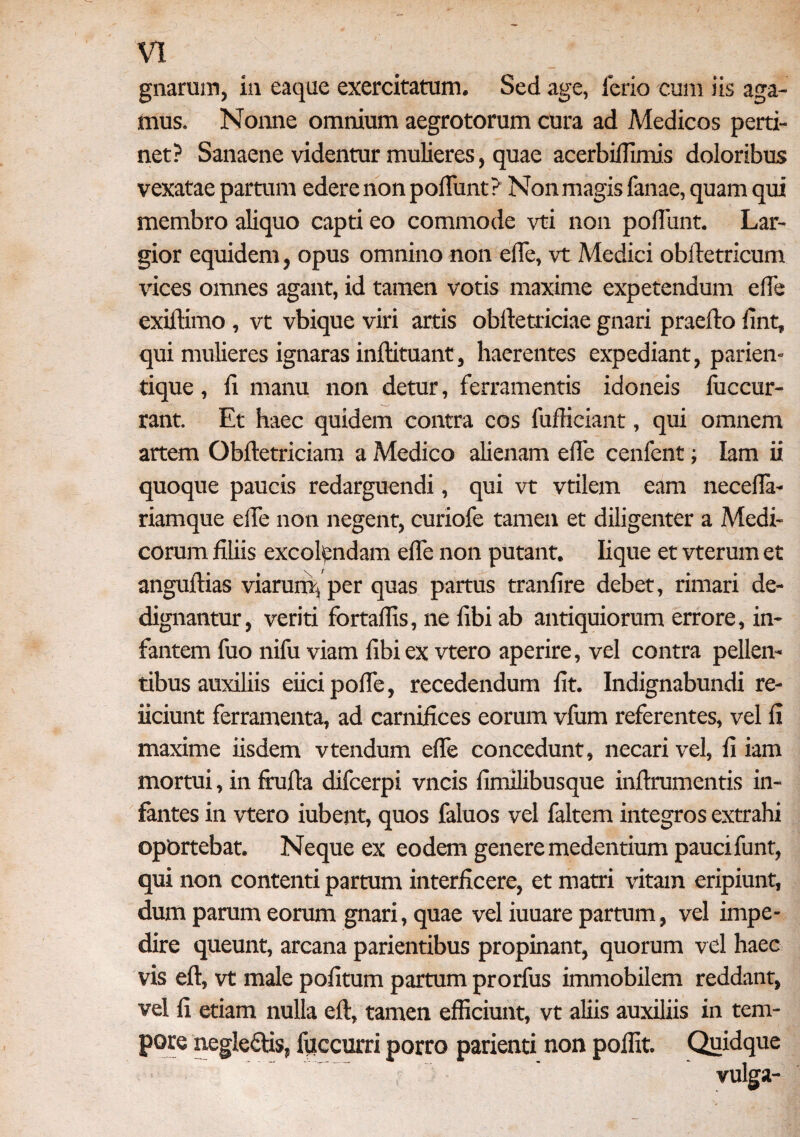gnarum, in eaque exercitatum. Sed age, ferio cum iis aga¬ mus. Nonne omnium aegrotorum cura ad Medicos perti¬ net? Sanaene videntur mulieres, quae acerbiffimis doloribus vexatae partum edere non poliunt? Non magis lanae, quam qui membro aliquo capti eo commode vti non poliunt. Lar¬ gior equidem, opus omnino non elTe, vt Medici obiletricum vices omnes agant, id tamen votis maxime expetendum ede exiltimo , vt vbique viri artis oblletriciae gnari praedo lint, qui mulieres ignaras indituant, haerentes expediant, parien» tique, li manu non detur, ferramentis idoneis fuccur- rant. Et haec quidem contra cos fudiciant, qui omnem artem Obdetriciam a Medico alienam ede cenfent; lam ii quoque paucis redarguendi, qui vt vtilem eam neceda- riamque ede non negent, curiofe tamen et diligenter a Medi¬ corum filiis excolandam ede non putant. Iique et vterum et angudias viarum,, per quas partus trandre debet, rimari de¬ dignantur , veriti fortadis, ne dbi ab antiquiorum errore, in¬ fantem fuo nifu viam dbi ex vtero aperire, vel contra pellen¬ tibus auxiliis eiici pode, recedendum dt. Indignabundi re- iiciunt ferramenta, ad carnidces eorum vfum referentes, vel d maxime iisdem vtendum ede concedunt, necari vel, d iam mortui, in fruda difcerpi vncis drrulibusque indrumentis in¬ fantes in vtero iubent, quos faluos vel faltem integros extrahi oportebat. Neque ex eodem genere medentium paucifunt, qui non contenti partum interdcere, et matri vitam eripiunt, dum parum eorum gnari, quae vel iuuare partum, vel impe¬ dire queunt, arcana parientibus propinant, quorum vel haec vis ed, vt male podtum partum prorfus immobilem reddant, vel d etiam nulla ed, tamen efficiunt, vt aliis auxiliis in tem¬ pore neglectis, fuccurri porro parienti non poffit. Quidque