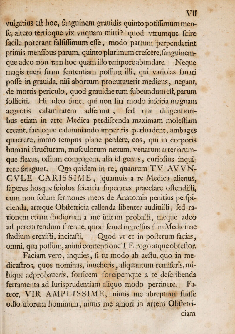 vulgatius ell: hoc, fanguinem grauidis quinto potiflimum men- fe, altero tertioque vix vnquam mitti? quod vtrumque fcire facile poterant fallifltmum ede, modo partum perpenderint primis menfibus parum, quinto plurimum crefcere, fimguinem- que adeo non tam hoc quam illo tempore abundare. Neque magis tueri fuam fententiam poliunt illi, qui variolas fanari polle in grauida, nili abortum procurauerit medicus, negant, de mortis periculo, quod grauidaetum lubeundumeft, parum folliciti. Hi adeo funt, qui non fua modo infcitia magnam aegrotis calamitatem adferunt, fed qui diligentiori- bus etiam in arte Medica perdifcenda maximam molelliam creant, facileque calumniando imperitis perfuadent, ambages quaerere, immo tempus plane perdere, eos, qui in corporis humani Eructuram, mufculorum nexum, venarum arteriarum¬ que flexus, ollium compagem, alia id genus, curiofius inqui¬ rere fatagunt. Qua quidem in re, quantum TV AV VN- CVLE CARISSIME, quamuis a re Medica alienus, faperes hosque fciolos fcientia fuperares praeclare oltendilti, cum non folurn fermones meos de Anatomia penitius perfpi- cienda, arteque Obftetricia callenda libenter audiuilli, fed ra¬ tionem etiam lludiorum a me initam probafti, meque adeo ad percurrendum flrenue, quod femelingreflus fum Medicinae Eadium erexifti, incitafli, Quod vt et in pofterum facias, omni, qua poflum,animicontentioneTE rogo atqueobteftor. Faciam vero, inquies, fl tu modo ab aeftu, quo in me- dicaftros, quos nominas, inueheris, aliquantum remiferis, mi- hique adprobaueris, forficem forcipemque a te defcribenda ferramenta ad Iurisprudentiam aliquo modo pertinere. Fa¬ teor, VIR AMPLISSIME, nimis me abreptum fuifle odio, illorum hominum, nimis me amori in artem Qbftetri- . ' ciam