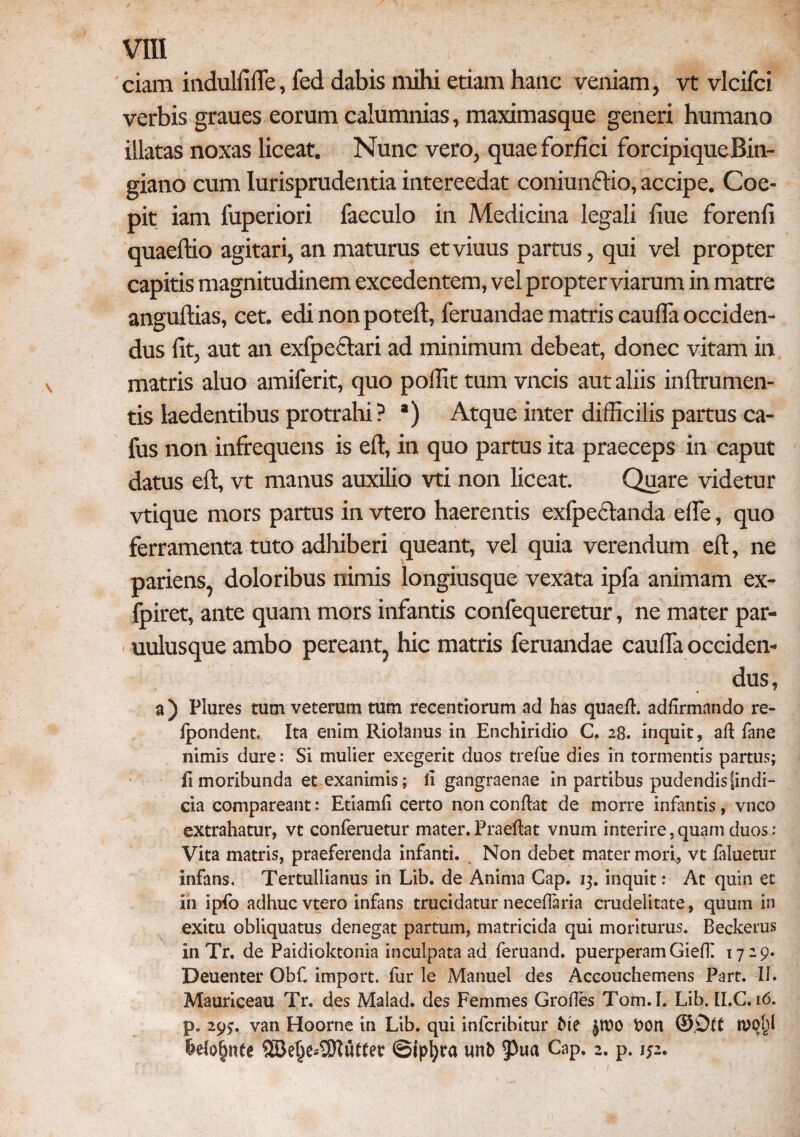 ciam mdulfiffe, fed dabis mihi etiam hanc veniam, vt vlcifci verbis graues eorum calumnias, maximasque generi humano illatas noxas liceat. Nunc vero, quae forfici forcipique Bin- giano cum Iurisprudentia intereedat coniunftio, accipe. Coe¬ pit iam fuperiori faeculo in Medicina legali fiue forenfi quaeftio agitari, an maturus et viuus partus, qui vel propter capitis magnitudinem excedentem, vel propterviarum in matre angultias, cet. edi non potell, feruandae matris caulfa occiden¬ dus fit, aut an exfpcctari ad minimum debeat, donec vitam in matris aluo amiferit, quo polfit tum vncis aut aliis inftrumen- tis laedentibus protrahi? *) Atque inter difficilis partus ca- fus non infrequens is efl, in quo partus ita praeceps in caput datus efl, vt manus auxilio vti non liceat. Quare videtur vtique mors partus in vtero haerentis exfpeclanda ede, quo ferramenta tuto adhiberi queant, vel quia verendum efl, ne pariens, doloribus nimis longiusque vexata ipfa animam ex- fpiret, ante quam mors infantis confequeretur, ne mater par- uulusque ambo pereant, hic matris feruandae caufia occiden¬ dus, a) Plures tum veterum tum recentiorum ad has quaed. addrmando re- fpondent. Ita enim Riolanus in Enchiridio C. 28. inquit, ad fane nimis dure: Si mulier exegerit duos trefue dies in tormentis partus; ii moribunda et exanimis; li gangraenae in partibus pudendisfindi- cia compareant: Etiamd certo non condat de morre infantis, vnco extrahatur, vt conferuetur mater.Praedat vnum interire,quam duos: Vita matris, praeferenda infanti. Non debet mater mori, vt faluetur infans, Tertullianus in Lib. de Anima Gap. 13. inquit: At quin et in ipfo adhuc vtero infans trucidatur necedaria crudelitate, quum in exitu obliquatus denegat partum, matricida qui moriturus. Beckerus in Tr. de Paidioktonia inculpata ad feruand. puerperam Giefk 17 29. Deuenter Obf. import. fur le Manuel des Accouchemens Part. II. Mauriceau Tr. des Malad. des Femmes Orodes Tom.I. Lib. [I.C. 16. p. 293. van Hoorne in Lib. qui infcribitur Me £tt)0 £>on ©Dlt W0f)l ©ipljra unb §3ua Cap. 2. p. 152.