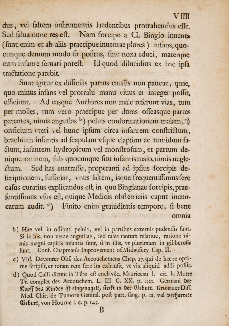 v ira dus, vel faltem inftrumcntis laedentibus protrahendus effie. Sed falua nunc res efl. Nam forcipe a Cl. Bingio inucnta (funt enim et ab aliis praecipue inuentae plures) infans, quo¬ cunque demum modo iit politus, line noxa educi, materque cum infante feruari potell Id quod dilucidius ex hac ipfa tractatione patebit. Sunt igitur ex difficilis partus cauffis non paucae, quae, quo minus infans vel protrahi manu viuus et integer poliit, efficiunt. Ad easque Auctores non male referunt vias, tum per molles, tum vero praecipue per duras olfeasque partes patentes, nimis angultas b) peluis conformationem malam, orificium vteri vel hunc ipfum circa infantem conltriftum» brachium infantis ad fcapulam vfque elapfum ac tumidum fa- £tum, infantem hydropicum vel monltrofum, et partum de¬ nique omnem, fub quocunque litu infantis malo, nimis negle¬ ctum. Sed has enarrafie, properanti ad ipfius forcipis de- feriptionem, fufficiat, vnus faltem, isque frequentiffimus fere cafus curatius explicandus elt, in quo Bingianae forcipis, prae- fentiffimus vfus elt, quique Medicis obftetriciis caput incun- catum audit.d) Finito enim grauiditatis tempore, fi bene omnia b) Hae vel in ofllbus peluis, vel in partibus externis pudendis funt. Si in his, non verae anguftiae , fed tales tantum relatiue, ratione ni¬ mis magni capitis infantis funt, fi in illis, vt plurimum in gibberohs funt. Conf. Chapmans Improvement ofMidwifery Cap. II. ' c) Vid. Deventer Obf des Accouchemens Chap. 27.qui de haere opti¬ me feripht, et totam rem fere ita exhaufit, vt vix aliquid addi pofUt. d) Quod Galli dicunt Ia Tete efl enclavee, Mauriceau 1. cit. Ia Mottc Tr. complet des Accouchem. L. III. C. XX. p. 42$. Germani ber bes ^inbeS ijf eingenageh, ftecfe m ber ®eburt. KronauerDKT. Med, Chir. de Tumore Genital. poft part. fang. p. 12. vel t>er§arrefe ©cOurf/Von Hoorne 1. c. p. i4>- E