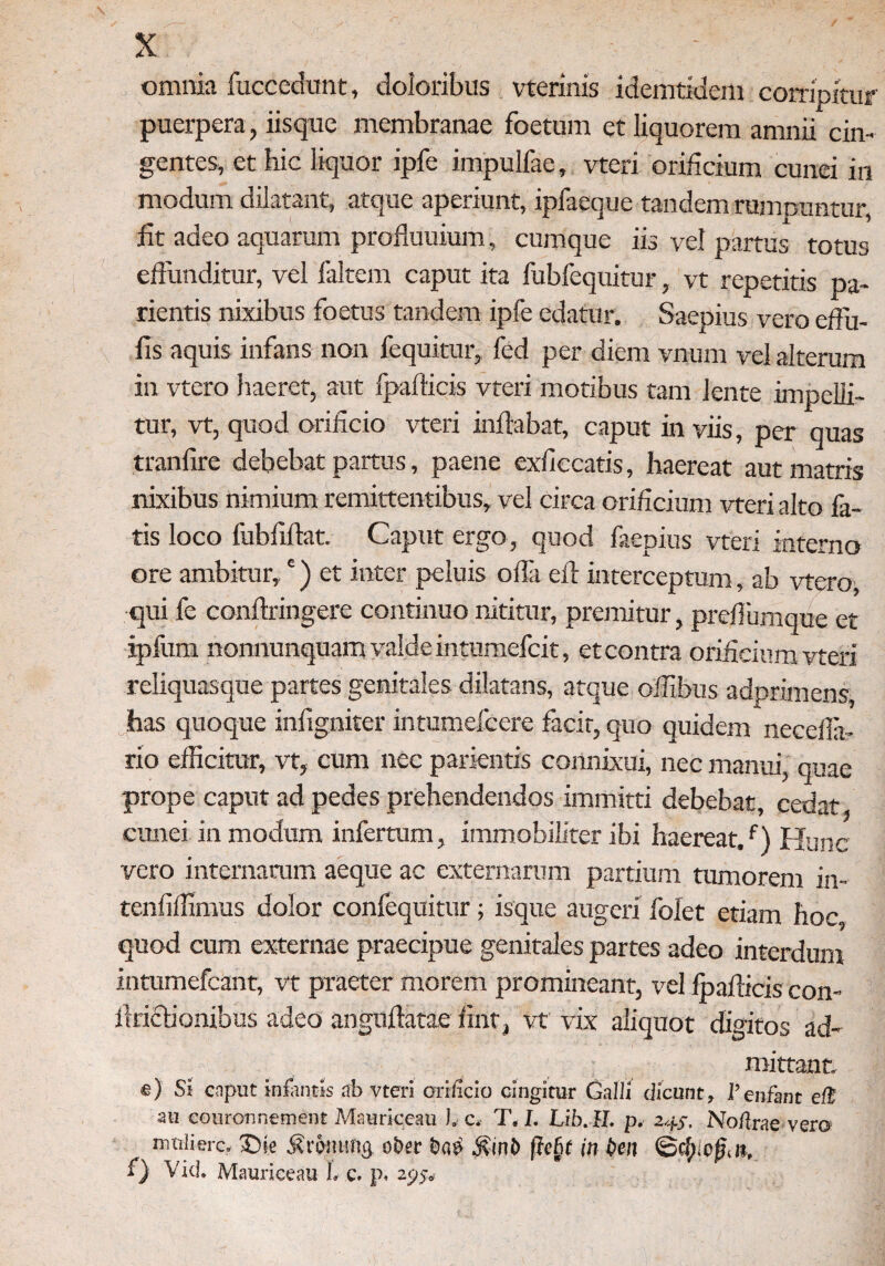 omnia fuccedunt, doloribus vterinis idemtidem corripitur puerpera, iisque membranae foetum et liquorem amnii cin¬ gentes, et hic liquor ipfe impulfae, vteri orificium cunei in modum dilatant, atque aperiunt, ipfaeque tandem rumpuntur, lit adeo aquarum profluuium, cumque iis vel partus totus effunditur, vel faltem caput ita fubfequitur, vt repetitis pa- rientis nixibus foetus tandem ipfe edatur. Saepius vero edu¬ lis aquis infans non fequitur, fed per diem vnum vel alterum in vtero haeret, aut fpafticis vteri motibus tam lente impelli¬ tur, vt, quod orificio vteri inflabat, caput in viis, per quas tranfire debebat partus, paene exfiecatis, haereat aut matris nixibus nimium remittentibus, vel circa orificium vteri alto fa¬ tis loco fubfiftat. Caput ergo, quod faepius vteri interno ore ambitur,*) et inter peluis offa eff interceptum, ab vtero, qui fe conftringere continuo nititur, premitur, preffiimque et ipfum nonnunquam valde intumefcit, et contra orificium vteri reliquasque partes genitales dilatans, atque offibus adprimens, has quoque infigniter intumefcere facit, quo quidem neceffa- rio efficitur, vt, cum nec parientis connixui, nec manui, quae prope caput ad pedes prehendendos immitti debebat, cedat cunei in modum infertum, immobiliter ibi haereat/) Hunc vero internarum aeque ac externarum partium tumorem in- tenfifflmus dolor confequitur; isque augeri folet etiam hoc quod cum externae praecipue genitales partes adeo interdum intumefeant, vt praeter morem promineant, vel lpafficis con- ilriclionibus adeo anguftatae fint, vt vix aliquot digitos ad¬ mittant. e) Si cnput infantis ab vteri orificio cingitur Galli dicunt, 1’enfant elB au couronnement Mauriceau 1. c. T, I. Lib.H. p. 24,-. No/lrae vero , ni«lierc. 35ie jriemmg ober ba£ jhnb (Tcfit in ben 0cl). cfj,it, 1) Vid. Mauriceau 1. c. p.