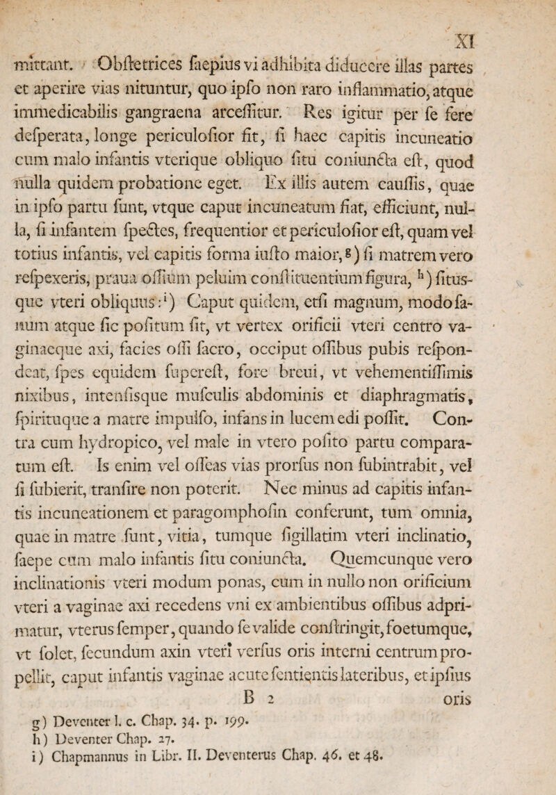 XI mittant. Obftetrices faepius vi adhibita diducere illas partes et aperire vias nituntur, quoipfo non raro inflammatio,atque immedicabilis gangraena arceffitur. Res igitur per fe fere defperata, longe periculofior fit, fi haec capitis incuneatio cum malo infantis vterique obliquo litu coniunfta efl, quod nulla quidem probatione eget. Ex illis autem caudis, quae in ipfo partu funt, vtque caput incuneatum dat, efficiunt, nul¬ la, fi infantem fpecles, frequentior et periculofior efl, quam vel totius infantis, vel capitis forma iuflo maior,?) fi matrem vero refpexeris, praua offium peluim confiituentium figura,!l) litus¬ que vteri obliquus:1) Caput quidem, etfi magnum, modo fa¬ num atque fic politum lit, vt vertex orificii vteri centro va- ginaeque axi, facies offi facro, occiput ollibus pubis relpon- deat, fpes equidem fupereft, fore breui, vt vehementiffimis nixibus, intenfisque mufculis abdominis et diaphragmatis, fpirituque a matre impulfo, infans in lucem edi pollit. Con¬ tra cum hydropico, vel male in vtero polito partu compara¬ tum elt. Is enim vrel olfeas vias prorfus non fubintrabit, vel ii lubierit, tranlire non poterit. Nec minus ad capitis infan¬ tis incuneationem et paragompholin conferunt, tum omnia, quae in matre funt, vitia, tumque ligillatim vteri inclinatio, faepe cum malo infantis litu coniuncta. Quemcunque vero inclinationis vteri modum ponas, cum in nullo non orificium vteri a vaginae axi recedens vni ex ambientibus ollibus adpri- matur, vterusfemper, quando fe valide conllringit,foetumque, vt folet, fecundum axin vteri verfus oris interni centrum pro¬ pellit, caput infantis vaginae acute fentiqntislateribus, etipiius B 2 oris g) Deventa: I. c. Chap. 34. p. 199. h) Deventer Chap. 27.