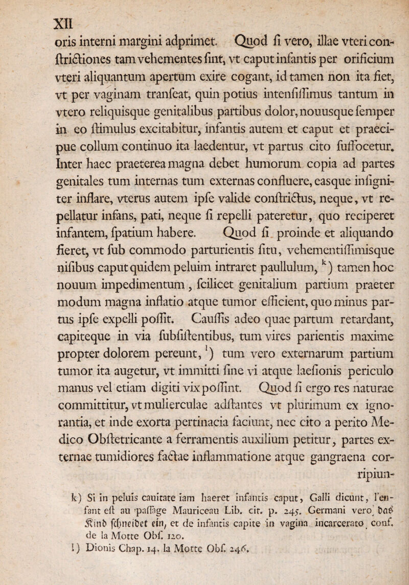 oris interni margini adprimet. Quod ii vero, illae vtericon- ftridliones tam vehementes iint, vt caput infantis per orificium vteri aliquantum apertum exire cogant, id tamen non ita fiet, vt per vaginam tranfeat, quin potius intenfiffimus tantum in vtero reliquisque genitalibus partibus dolor, nouusque femper in eo ftimulus excitabitur, infantis autem et caput et praeci¬ pue collum continuo ita laedentur, vt partus cito fuffocetur. Inter haec praeterea magna debet humorum copia ad partes genitales tum internas tum externas confluere, easque inflgni- ter inflare, vterus autem ipfe valide conftriclus, neque, vt re¬ pellatur infans, pati, neque fl repelli pateretur, quo reciperet infantem, fpatium habere. Quod fi proinde et aliquando fieret, vt fub commodo parturientis fitu, vehementiflimisque nifibus caput quidem peluim intraret paullulum, k) tamen hoc nouum impedimentum , fcilicet genitalium partium praeter modum magna inflatio atque tumor efficient, quo minus par¬ tus ipfe expelli poflit. Cauffis adeo quae partum retardant, capiteque in via fubfiftentibus, tuin vires parientis maxime propter dolorem pereunt, ) tum vero externarum partium tumor ita augetur, vt immitti fine vi atque laefionis periculo manus vel etiam digiti vixpoflint. Quod fi ergo res naturae committitur, vt mulierculae aditantes vt plurimum ex igno¬ rantia, et inde exorta pertinacia faciunt, nec cito a perito Me¬ dico Obftetricante a ferramentis auxilium petitur, partes ex¬ ternae tumidiores facflae inflammatione atque gangraena cor- ripiun- k) Si in peluis cauitate iam haeret infantis caput, Galli dicunt, Fen- fant eft au 'pafTage Mauriceau Lib. cit. p. 245. Germani vero’ $inb fd;nei6ef ein, et de infantis capite in vagina incarcerato conf de la Motte Obf 120. !} Dionis Chap. 14, la Motte Obf 246.