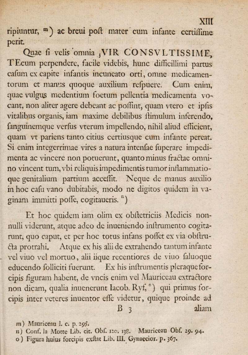 ripiuntur, m) ac breui poft mater cum infante certiffime perit. Quae fi velis omnia ,VIR CONSVLTISSIME, TEcum perpendere, facile videbis, hunc difficillimi partus cafum ex capite infantis incuneato orti, omne medicamen¬ torum et manus quoque auxilium relpuere. Cum enim, quae vulgus medentium foetum pellentia medicamenta vo¬ cant, non aliter agere debeant ac poffint, quam vtero et iplis vitalibus organis, iam maxime debilibus lhmulum inferendo, fanguinemque verfus vterum impellendo, nihil aliud efficient, quam vt pariens tanto citius certiusque cum infante pereat. Si enim integerrimae vires a natura intenfae fuperare impedi¬ menta ac vincere non potuerunt, quanto minus tractae omni¬ no vincent tum,vbi reliquis impedimentis tumor inflammatio¬ que genitalium partium acceffit. Neque de manus auxilio in hoc cafu vano dubitabis, modo ne digitos quidem in va¬ ginam immitti polle, cogitaueris. n) Et hoc quidem iam olim ex obltctriciis Medicis non¬ nulli viderunt, atque adeo de inueniendo inftrumento cogita¬ runt, quo caput, et per hoc totus infans potiet ex via obftru- dta protrahi. Atque ex his alii de extrahendo tantum infante vel viuo vel mortuo, alii iique recentiores de viuo faluoque educendo folliciti fuerunt. Ex his inftrumentis pleraque for¬ cipis figuram habent, de vncis enim vel Mauriceau extractore non dicam, qualia inuenerunt Iacob. Ryf,0) qui primus for¬ cipis inter veteres inuentor effie videtur, quique proinde ad B 3 aliam m) Mauriceau 1. c. p. 29)“. n) Conf. Ia Motte Lib. cit. Obf. 120. 138. Mauriceau Obf. 29. 94. o) Figura huius forcipis exftat Lib. III. Gynaecior. p. 367.