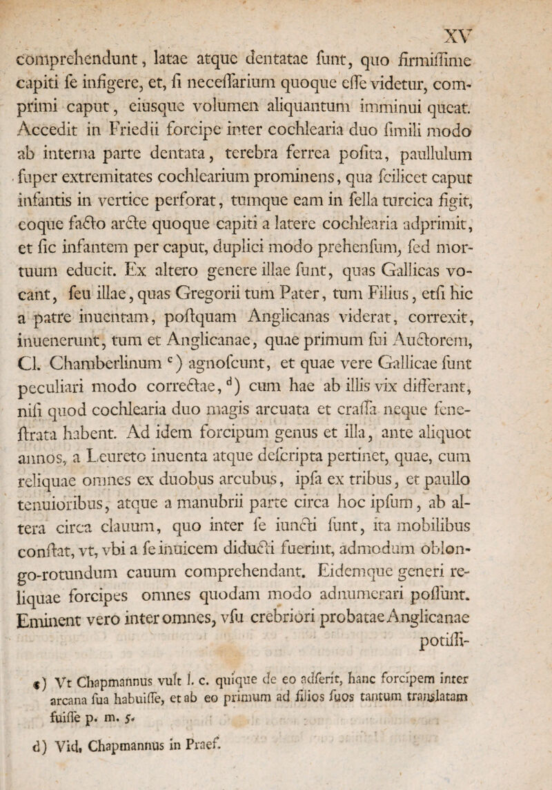 comprehendunt, latae atque dentatae funt, quo firmiffime capiti fe infigere, et, fi necelfarium quoque elfe videtur, com¬ primi caput, ciusque volumen aliquantum imminui queat. Accedit in Friedii forcipe inter cochlearia duo fimili modo ab interna parte dentata, terebra ferrea pofita, paullulum fuper extremitates cochlearium prominens, qua fcilicet caput infantis in vertice perforat, tumque eam in fella turcica figit, coque fafio arcte quoque capiti a latere cochlearia adprimit, et fic infantem per caput, duplici modo prehenfum, fed mor¬ tuum educit. Ex altero genere illae funt, quas Gallicas vo¬ cant , feu illae, quas Gregorii tum Pater, tum Filius, etfi hic a patre inuentam, poftquam Anglicanas viderat, correxit, inuenerunt, tum et Anglicanae, quae primum fui Auctorem, Cl. Chamberlinum c) agnofeunt, et quae vere Gallicae funt peculiari modo correctae,d) cum hae ab illis vix differant, nifi quod cochlearia duo magis arcuata et cralfa neque fene- ftrata habent. Ad idem forcipum genus et illa, ante aliquot annos, a Leureto inuenta atque deferipta pertinet, quae, cum reliquae omnes ex duobus arcubus, ipfa ex tribus, et paullo tenuioribus, atque a manubrii parte circa hoc ipfum, ab al¬ tera circa clauum, quo inter fe iuncti funt, ita mobilibus confiat, vt, vbi a feinuicem diduCii fuerint, admodum oblon- go-rotundum cauum comprehendant. Eidemque generi re¬ liquae forcipes omnes quodam modo adnumerari poffunt. Eminent vero inter omnes, vfu crebriori probatae A nglicanae potilli- . *) Vt Chapmannus vult 1. c. quique de eo adferft, hanc forcipem inter arcana fua habuifle, et ab eo primum ad filios fuos tantum translatam fuifle p. m. j, d) Vici. Chapmannus in Praef.