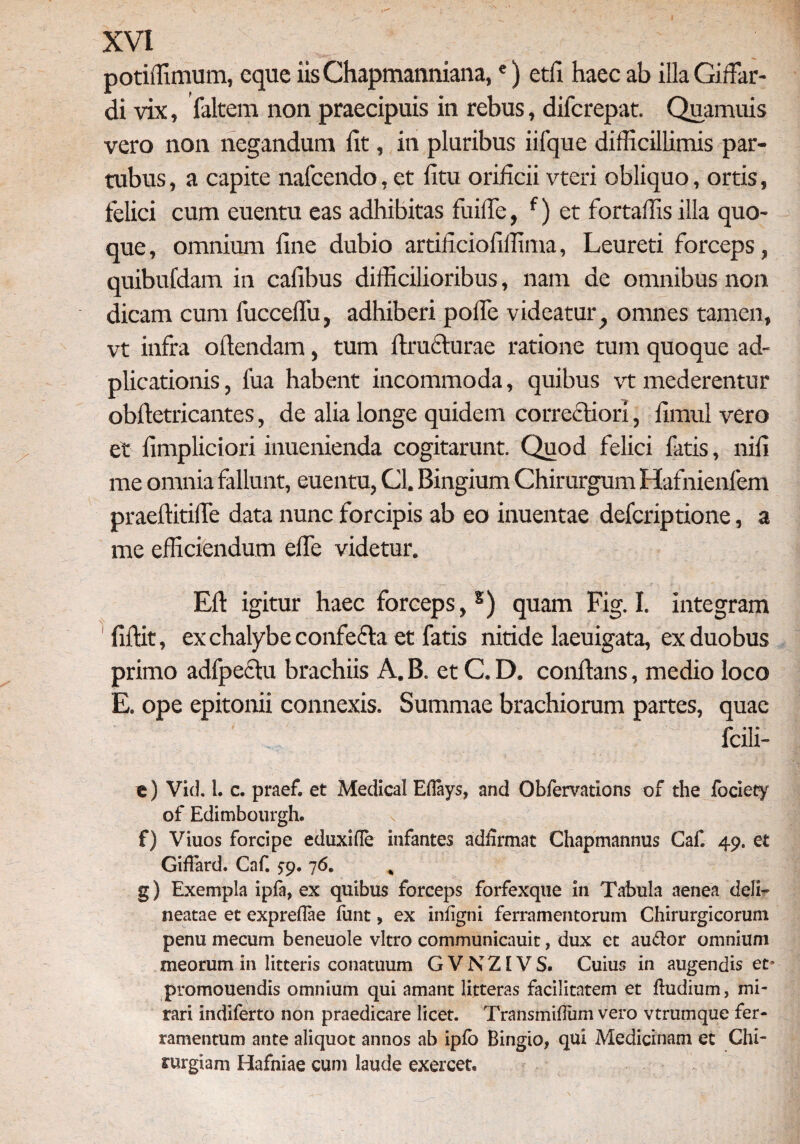 potiffimum, eque iis Chapmanniana,e) etii haec ab illa Gifiar- di vix, faltem non praecipuis in rebus, diferepat. Quamuis vero non negandum fit, in pluribus iifque difficillimis par- tubus, a capite nafcendo, et litu orificii vteri obliquo, ortis, felici cum euentu eas adhibitas fiiilTe, f) et fortaffis illa quo¬ que , omnium fine dubio artificiofiffima, Leureti forceps, quibufdam in cafibus difficilioribus, nam de omnibus non dicam cum fucceflu, adhiberi pofie videatur f omnes tamen, vt infra oftendam, tum ftru&urae ratione tum quoque ad- plicationis, fua habent incommoda, quibus vt mederentur obftetricantes, de alia longe quidem correcti ori, fimul vero et fimpliciori inuenienda cogitarunt. Quod felici fatis, nili me omnia fallunt, euentu, Gl. Bingium Chirurgum Hafnienfem praeftitifle data nunc forcipis ab eo inuentae deferiptione, a me efficiendum efie videtur. Efi igitur haec forceps, s) quam Fig. I. integram fiftit, ex chalybe confefta et fatis nitide laeuigata, ex duobus primo adfpectu brachiis A. B. et C. D. conflans, medio loco E. ope epitonii connexis. Summae brachiorum partes, quae fcili- e) Vid. 1. c. praef. et Medical Eflays, and Obfervations of the fociety of Edimbourgh. f) Viuos forcipe eduxifle infantes adfomat Chapmannus Caf 49. et Giffard. Caf. fp. 76. „ g) Exempla ipfa, ex quibus forceps forfexque in Tabula aenea deli- neatae et expreflae funt, ex infigni ferramentorum Chirurgicorum penu mecum beneuole vitro communicauit, dux et au&or omnium meorum in litteris conatuum GVNZIVS. Cuius in augendis et* promouendis omnium qui amant litteras facilitatem et ftudium, mi¬ rari indiferto non praedicare licet. Transmiflum vero vtrumque fer¬ ramentum ante aliquot annos ab ipfo Bingio, qui Medicinam et Chi¬ rurgiam Hafniae cum laude exercet®