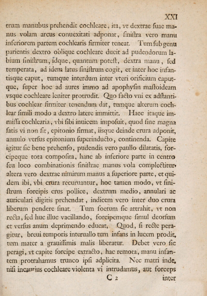trum manubus prehendit cochleare, ita, vt dextrae fuae ma¬ nus volam arcus conuexitati adponat, finiftra vero manu inferiorem partem cochlearis firmiter teneat. Tum fub genu parientis dextro oblique coclileare ducit ad pudendorum la¬ bium finiftrum, idque, quantum poteft, dextra manu , fed temperata, ad idem latus finiftrum cogit, et inter hoc infan¬ tisque caput, tumque interdum inter vteri orificium caput¬ que, fuper hoc ad aures immo ad apophyftn maftoideam vsque cochleare leniter protrudit. Quo fabto vni ex adftanti- bus cochlear firmiter tenendum dat, tumque alterum coch¬ lear fimili modo a dextro latere immittit. Haec itaque im~ milTa cochlearia, vbi fihi inuicem impofuit, quod fine magna fatis vi non fit, epitonio firmat, iisque deinde crura adponit, annulo verfus epitonium fuperinducto, continenda. Capite igitur iic bene prehenfo, pudendis vero paullo dilatatis, for¬ cipeque tota compolira, hanc ab inferiore parte in centro feu loco combinationis finiftrae manus vola compiebtitur» altera vero dextrae nimirum manus a fuperiore parte, et qui¬ dem ibi, vbi crura reeuruantur, hoc tamen modo, vt fini¬ ftrum forcipis crus pollice, dextrum medio, annulari ac auriculari digitis prehendat, indicem vero inter duo crura liberum pendere linat. Tum foetum fic attrahit, vt non recta, fed huc illuc vacillando, forcipcmque fimul deorfum et verfus auum deprimendo educat, Quod, fi recte pera¬ gitur, breui temporis interuallo tum infans in lucem prodit, tum mater a grauiftimis malis liberatur. Debet vero fie peragi, vt capite forcipe extracto, hac remota, manu infan¬ tem protrahamus trunco ipfi adplicita. Nec matri inde, nifi incaunus cochleare violenta vi intrudamus, aut forceps