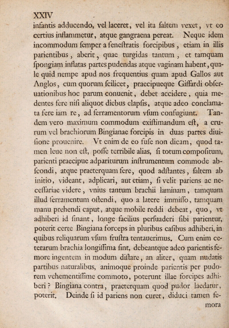 infantis adducendo, vel laceret, vel ita faitem vexet, vt eo certius inflammetur, atque gangraena pereat. Neque idem incommodum femper a feneftratis forcipibus , etiam in illis parientibus, aberit, quae turgidas tantum , et tamquam fpongiam inflatas partes pudendas atque vaginam habent, qua¬ le quid nempe apud nos frequentius quam apud Gallos aut Anglos, cum quorum fcilicet, praecipueque Giffardi obfer- uationibus hoc parum conuenit, debet accidere , quia me- dentes fere nili aliquot diebus elapfis, atque adeo conclama¬ ta fere iam re, ad ferramentorum vfum confugiunt. Tan¬ dem vero maximum commodum exiftimandum eft, a cru¬ rum vel brachiorum Bingianae forcipis in duas partes diui- fione prouenire. Vt enim de eo fufe non dicam, quod ta¬ men leue non eft, pofle terribile alias, li totum compofitum, parienti praecipue adpariturum inftrumentum commode ab- lcondi, atque praeterquam fere, quod adftantes, faitem ab initio, videant, adplicari, aut etiam, fi velit pariens ac ne- ceflariae videre , vnius tantum brachii laminam , tamquam illud ferramentum oftendi, quo a latere immiflo, tamquam manu prehendi caput, atque mobile reddi debeat, quo, vt adhiberi id linant, longe facilius perfuaderi libi patientur, poterit certe Bingiana forceps in pluribus cafibus adhiberi, in quibus reliquarum vfum fruftra tentauerimus. Gum enim ce¬ terarum brachia longiffima fint, debeantque adeo parientis fe¬ more ingentem in modum diftare, an aliter, quam nudatis partibus naturalibus, animoque proinde parientis per pudo¬ rem vehementillime commoto, poterunt illae forcipes adhi¬ beri ? Bingiana contra, praeterquam quod pudor laedatur, poterit. Deinde fi id pariens non curet, diduci tamen fe¬ mora