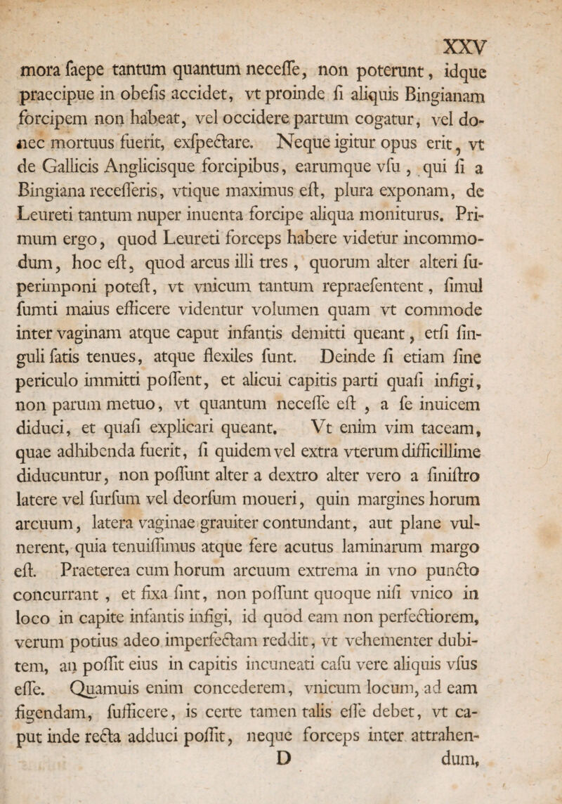 mora faepe tantum quantum necefle, non poterunt, idque praecipue in obelis accidet, vt proinde fi aliquis Bingianam forcipem non habeat, vel occidere partum cogatur, vel do¬ nec mortuus fuerit, exfpeclare. Neque igitur opus erit vt de Gallicis Anglicisque forcipibus, earumque vfu , qui fi a Bingiana recederis, vtique maximus eft, plura exponam, de Leureti tantum nuper inuenta forcipe aliqua moniturus. Pri¬ mum ergo, quod Leureti forceps habere videtur incommo¬ dum , hoc eft, quod arcus illi tres , quorum alter alteri fu- perimponi poteft, vt vnicum tantum repraefentent, fimul fumti maius efficere videntur volumen quam vt commode inter vaginam atque caput infantis demitti queant, etli Un¬ guli fatis tenues, atque flexiles funt. Deinde fi etiam fine periculo immitti poflent, et alicui capitis parti quali infigi, non parum metuo, vt quantum necefle eft , a fe inuicem diduci, et quali explicari queant. Vt enim vim taceam, quae adhibenda fuerit, fi quidem vel extra vterum difficillime diducuntur, non poliunt alter a dextro alter vero a finiftro latere vel furfum vel deorfum moueri, quin margines horum arcuum, latera vaginae grauiter contundant, aut plane vul¬ nerent, quia tenuiffimus atque fere acutus laminarum margo eft. Praeterea cum horum arcuum extrema in vno punfito concurrant , et fixa fint, non poliunt quoque nili vnico in loco in capite infantis infigi, id quod eam non perfeftiorem, verum potius adeo imperfectam reddit, vt vehementer dubi¬ tem, an poffit eius in capitis incuneati calii vere aliquis vfus efle. Quamuis enim concederem, vnicum locum, ad eam figendam, fufficere, is certe tamen talis efle debet, vt ca¬ put inde refla adduci poffit, neque forceps inter attrahen- D dum,