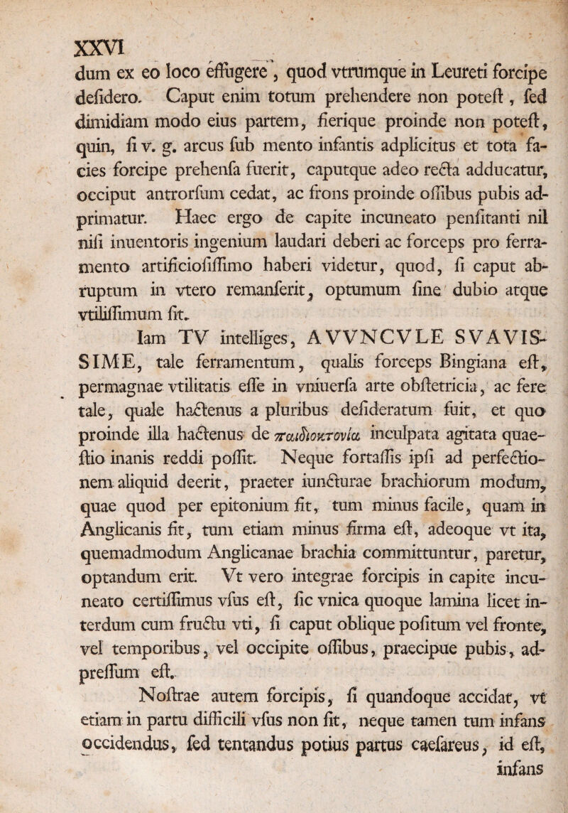 dum ex eo loco effugere , quod vtnimque in Leureti forcipe defidero. Caput enim totum prehendere non poteft , fed dimidiam modo eius partem, fierique proinde non poteft, quin, ii v. g. arcus fub mento infantis adplicitus et tota fa¬ cies forcipe prehenfa fuerit, caputque adeo re£la adducatur, occiput antrorfum cedat, ac frons proinde offibus pubis ad- primatur. Haec ergo de capite incuneato penfitanti nil nili inuentoris ingenium laudari deberi ac forceps pro ferra¬ mento artijficioiiilimo haberi videtur, quod, ii caput ab¬ ruptum in vtero remanferit, optumum line dubio atque vtiliflimum iit» Iam TV intelliges, AVVNCVLE SVAVIS¬ SIME, tale ferramentum, qualis forceps Bingiana eff,. permagnae vtilitatis effe in vniuerfa arte obftetricia, ac fere tale, quale ha&enus a pluribus defideratum fuit, et quo proinde illa hactenus de ^aiSioKmkt- inculpata agitata quae- ftio inanis reddi poffit. Neque fortaffis ipfi ad perfectio¬ nem aliquid deerit, praeter iunfturae brachiorum modum, quae quod per epitonium iit, tum minus facile, quam in Anglieanis iit, tum etiam minus iirma efl, adeoque vt ita, quemadmodum Anglicanae brachia committuntur , paretur, optandum erit Vt vero integrae forcipis in capite incu¬ neato certiilimus vfus eft, iic vnica quoque lamina licet in¬ terdum cum fruffu vti, ii caput oblique politum vel fronte, vel temporibus, vel occipite offibus, praecipue pubis, ad- preifum eft. Noftrae autem forcipis, 11 quandoque accidat, vt etiam in partu difficili vfus non iit, neque tamen tum infans occidendus, fed tentandus potius partus caefareus, id eff, infans