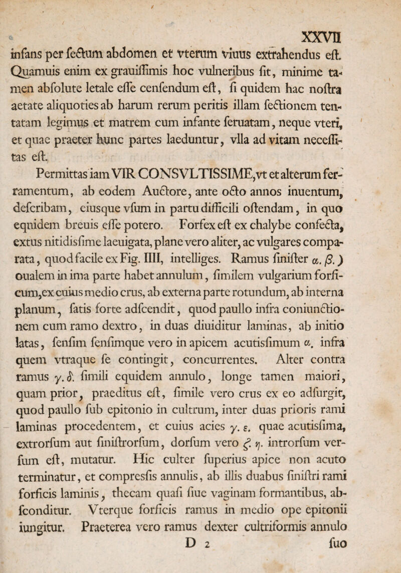 infans per fe&um abdomen et vtemm viuus extrahendus eft. Quamuis enim ex grauiffimis hoc vulneribus fit, minime ta¬ men abfolute letale efie cenfendum eft, fi quidem hac noftra aetate aliquoties ab harum rerum peritis illam feftionem ten- tatam legimus et matrem cum infante feruatam, neque vteri, et quae praeter hunc partes laeduntur, vlla ad vitam necelfi- tas eft. Permittas iam VIR CONS VLTISSIME,vt et alterum fer¬ ramentum, ab eodem Auctore, ante o£fo annos inuentum, defcribam, eiusque vfum in partu difficili oftendam, in quo equidem breuis efie potero. Forfex eft ex chalybe confecta, extus nitidisfime laeuigata, plane vero aliter, ac vulgares compa¬ rata , quod facile ex Fig. IIII, intelliges. Ramus finifter a. (3.) oualem in ima parte habet annulum, fimilem vulgarium forfi¬ cum,ex cuius medio crus, ab externa parte rotundum, ab interna planum, fatis forte adfcendit, quod paullo infra coniimctio- nem cum ramo dextro, induas diuiditur laminas, ab initio latas, fenfim fenfimque vero in apicem acutisfimum a. infra quem vtraque fe contingit, concurrentes. Alter contra ramus y.£ fimili equidem amiulo, longe tamen maiori, quam prior, praeditus eft, fimile vero crus ex eo adfurgit, quod paullo fub epitonio in cultrum, inter duas prioris rami - laminas procedentem, et cuius acies y. e. quae acutisfima, extrorfum aut finiftrorfum, dorfum vero g tj. introrfum ver- fum eft, mutatur. Hic culter fuperius apice non acuto terminatur, et compresfis annulis, ab illis duabus finiftri rami forficis laminis, thecam quafi fiue vaginam formantibus, ab- fconditur. Vterque forficis ramus in medio ope epitonii iungitur. Praeterea vero ramus dexter cultriformis annulo D 2 fuo