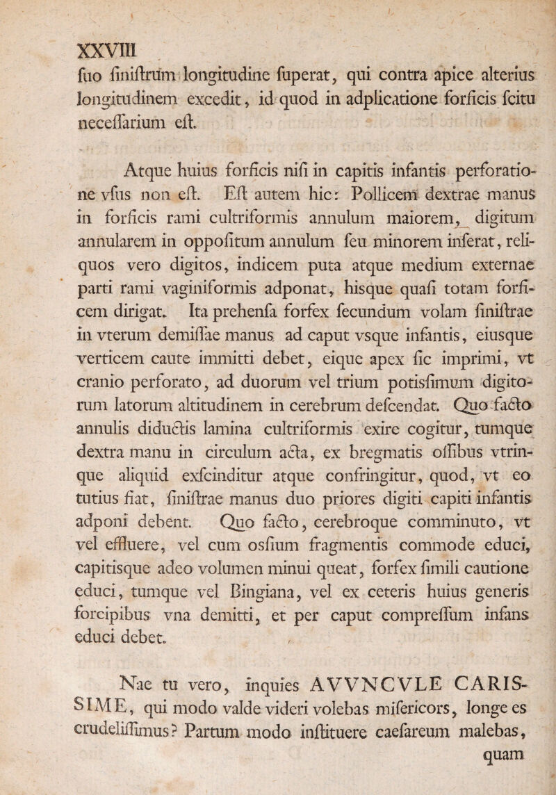 luo finiftrum longitudine fuperat, qui contra apice alterius longitudinem excedit, id quod in adplicatione forficis fcitu neceftarium eft. Atque huius forficis nifi in capitis infantis perforatio¬ ne vfus non eft. Eft autem hic: Pollicem dextrae manus in forficis rami cultriformis annulum maiorem, digitum annularem in oppofitum annulum feu minorem inferat, reli¬ quos vero digitos, indicem puta atque medium externae parti rami vaginiformis adponat, hisque quafi totam forfi¬ cem dirigat. Ita prehenfa forfex fecundum volam finiftrae in vterum demiftae manus ad caput vsque infantis, eiusque verticem caute immitti debet, eique apex fic imprimi, vt cranio perforato, ad duorum vel trium potisfimum digito¬ rum latorum altitudinem in cerebrum defcendat. Quo facio annutis diductis lamina cultriformis exire cogitur, tumque dextra manu in circulum acia, ex bregmatis ollibus vtrin- que aliquid exfcinditur atque confringitur, quod, vt eo tutius fiat, finiftrae manus duo priores digiti capiti infantis adponi debent. Quo laeto, cerebroque comminuto, vt vel effluere, vei cum osfium fragmentis commode educi, capitisque adeo volumen minui queat, forfex fimili cautione educi, tumque vel Bingiana, vel ex ceteris huius generis forcipibus vna demitti, et per caput comprelfum inftms educi debet. • Nae tu vero, inquies AVVNCVLE CARIS¬ SIME, qui modo valde videri volebas mifericors, longe es crudeliftimus ? Partum modo inftituere caefareum malebas, quam