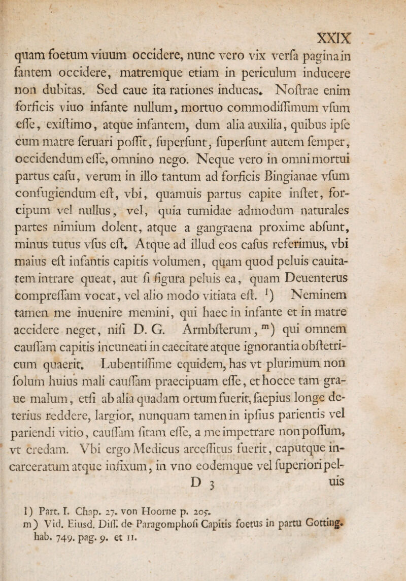 quam foetum viuum occidere, nunc vero vix verfa pagina in fantem occidere, matremque etiam in periculum inducere non dubitas. Sed caue ita rationes inducas* Noftrae enim forficis viuo infante nullum, mortuo commodifiimum vfum efle, exiftimo, atque infantem, dum alia auxilia, quibus ipfe cum matre feruari poflit, fuperfunt, fuperlunt autem femper, occidendum efle, omnino nego. Neque vero in omni mortui partus cafu, verum in illo tantum ad forficis Bingianae vfum confugiendum eft, vbi, quamuis partus capite inflet, for- cipum vel nullus, vel, quia tumidae admodum naturales partes nimium dolent, atque a gangraena proxime abfunt, minus tutus vfus eft* Atque ad illud eos cafus referimus, vbi maius eft infantis capitis volumen, quam quod peluis cauita- tem intrare queat, aut fi figura peluis ea, quam Deuenterus compreflam vocat, vel alio modo vitiata eft. ]) Neminem tamen me inuenire memini, qui haec in infante et in matre accidere neget, nili D. G. Armbfterum,m) qui omnem cauflam capitis incuneati in caecitate atque ignorantia obftetri- cum quaerit» Lubentiflime equidem, has vt plurimum non folum huius mali cauflam praecipuam efle, ethocce tam gra- ue malum, etfi ab alia quadam ortum fuerit, faepius longe de¬ terius reddere, largior, nunquam tamen in ipfius parientis vel pariendi vitio, cauflam fitam efle, a me impetrare nonpofliim, vt credam. Vbi ergo Medicus arceflitus fuerit, caputque in- carceratum atque infixum, in vno eodem que velfuperioripel- D 3 uis l) Part. I. Chap. 27. von Hoorne p. 205-* m) Vic). Eiusd. DilTi de Paragomphofi Capitis foetus in partu Gotting* hab. 749. pag. 9. et ii*