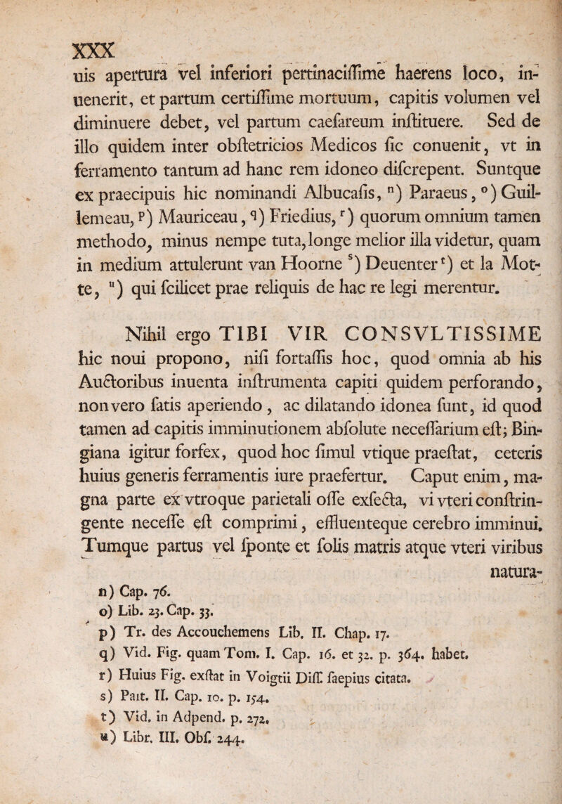 uis apertura vel inferiori pertinaciffime haerens loco, in- uenerit, et partum certiflime mortuum, capitis volumen vel diminuere debet, vel partum caefareum inftituere. Sed de illo quidem inter obftetricios Medicos lic conuenit, vt in ferramento tantum ad hanc rem idoneo difcrepent. Suntque ex praecipuis hic nominandi Albucafis, n) Paraeus, 0) Guil- lemeau, p) Mauriceau, <i) Friedius,r) quorum omnium tamen methodo, minus nempe tuta, longe melior illa videtur, quam in medium attulerunt van Hoorne s) Deuenter') et la Mot- te, ) qui fcilicet prae reliquis de hac re legi merentur. Nihil ergo TIBI VIR CONSVLTISSIME hic noui propono, nili fortallis hoc, quod omnia ab his Auctoribus inuenta inftrumenta capiti quidem perforando, non vero fatis aperiendo , ac dilatando idonea funt, id quod tamen ad capitis imminutionem abfolute necelfarium eft; Bin- giana igitur forfex, quod hoc limul vtique praedat, ceteris huius generis ferramentis iure praefertur. Caput enim, ma¬ gna parte ex vtroque parietali olle exfccta, vi vteri conftrin- gente necelfe eft comprimi, effluenteque cerebro imminui. Tumque partus vel fponte et folis matris atque vteri viribus natura- n) Cap. 76. o) Lib. 23. Cap. 33. > p) Tr. des Accouchemetis Lib, II. Chap. 17. q) Vid. Fig. quamTom. I. Cap. 16. et 32. p. 364. habet, r) Huius Fig. exftat in Voigtii Dift faepius citata, s) Pait. II. Cap. 10. p. 134. t) Vid, in Adpend. p, 272, m) Libr, IIL Obf. 244,