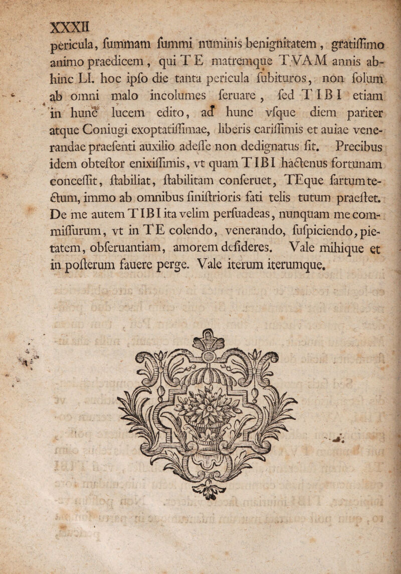 teu. pericula, fummam fummi numinis benignitatem, gratifiiimo animo praedicem , qui T E matremque T VAM annis ab¬ hinc LI. hoc ipfo die tanta pericula fubituros, non folum ab omni malo incolumes feruare , fed TIBI etiam in hunc lucem edito, ad hunc vfque diem pariter atque Coniugi exoptati!Timae, liberis cariffimis et auiae vene¬ randae praefenti auxilio addic non dedignatus fit. Precibus idem obteftor enixiffimis, vt quam TIBI hactenus fortunam concedit, ftabiliat, ftabilitam conferuet, TEque fartum te- ftum, immo ab omnibus finiftrioris fati telis tutum praefiet. De me autem TIBI ita velim perluadeas, nunquam mecom- milfurum, vt in T E colendo, venerando, fufpiciendo, pie¬ tatem, obferuantiam, amorem defideres. Vale mihique et in pofterum fauere perge. Vale iterum iterumque.