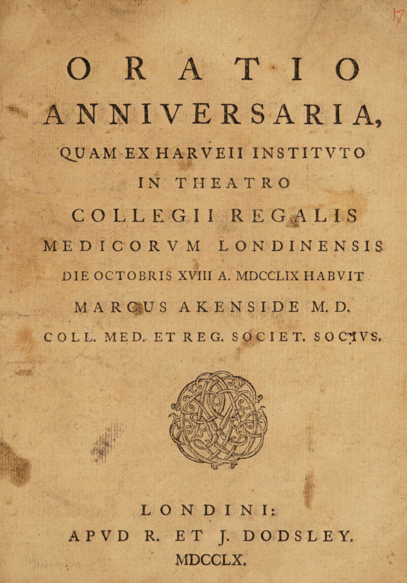 r ORATIO QUAM EX HARVEII INSTITVTO IN THEATRO COLLEGII REGALIS MEDICORVM LONDINENSIS DIE OCTOBRIS XVIII A. MDCCLIX HABVIT M A R G|U S AKENSIDE M. D. COLL, MED.- ET R E G. SOCIET. S O CT V S. » L O N D I N I: APVD R. ET J. DODSLEY. MDCCLX.