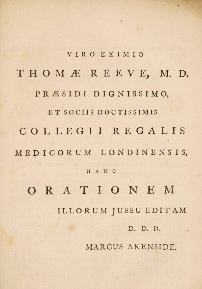 VIRO EXIMIO T H O M JE R E E V E, M. D, PR^SIDI DIGNISSIMO, ET SOCIIS DOCTISSIMIS COLLEGII REGALIS MEDICORUM LONDINENS IS, HANC ORATIONEM ILLORUM JUSSU EDITAM * D. D. D. MARCUS AKENSIDE.