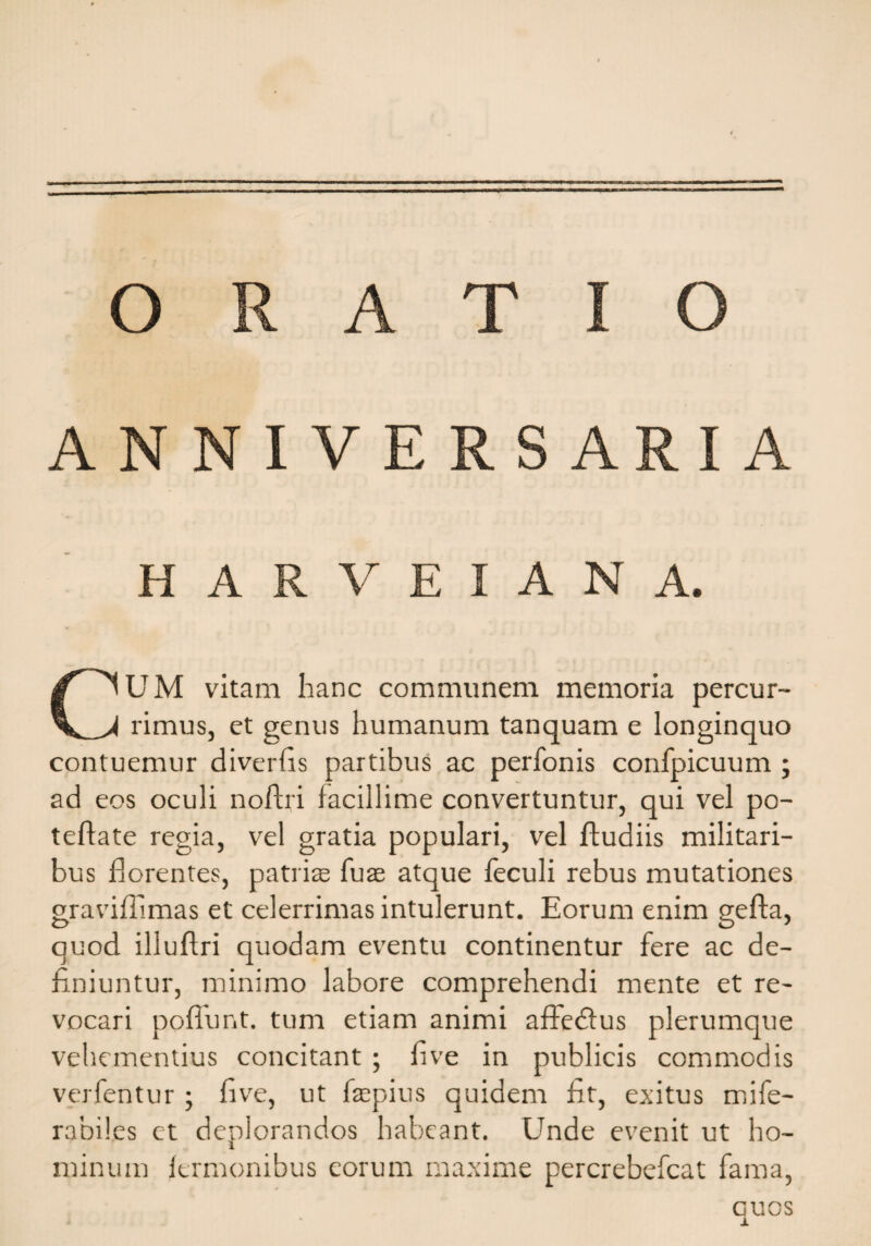 ORATIO ANNIVERSARIA H A R V E I A N A. CUM vitam hanc communem memoria percur¬ rimus, et genus humanum tanquam e longinquo contuemur diverfis partibus ac perfonis confpicuum ; ad eos oculi noftri facillime convertuntur, qui vel po- teflate regia, vel gratia populari, vel Rudiis militari¬ bus florentes, patriae fuae atque feculi rebus mutationes graviflimas et celerrimas intulerunt. Eorum enim gefta, quod illuflri quodam eventu continentur fere ac de¬ finiuntur, minimo labore comprehendi mente et re¬ vocari poflunt, tum etiam animi affedlus plerumque vehementius concitant ; fi ve in publicis commodis verfentur ; five, ut faepius quidem fit, exitus mife- rabiles et deplorandos habeant. Unde evenit ut ho¬ minum lermonibus eorum maxime percrebefcat fama, GUOS
