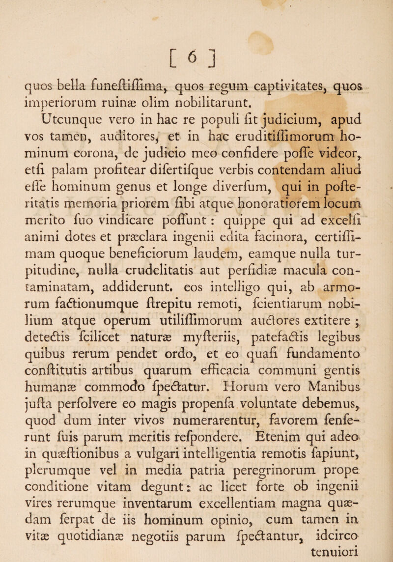 quos bella funeftiffima, quos regum captivitates, quos imperiorum ruinae olim nobilitarunt. Utcunque vero in hac re populi fit judicium, apud vos tamen, auditores, et in hac eruditiflimorum ho¬ minum corona, de judicio meo confidere poflfe videor, etfi palam profitear dilertifque verbis contendam aliud e ile hominum genus et longe diverfum, qui in polfe- ritatis memoria priorem fibi atque honoratiorem locum merito fuo vindicare poffimt : quippe qui ad excelfi animi dotes et prsclara ingenii edita facinora, certiffi- mam quoque beneficiorum laudem, eamque nulla tur¬ pitudine, nulla crudelitatis aut perfidis macula con¬ taminatam, addiderunt, eos intelligo qui, ab armo¬ rum fadtionumque ftrepitu remoti, fcientiarum nobi¬ lium atque operum utiliffimorum audtores extitere ; detedtis fcilicet naturae mylferiis, patefadfis legibus quibus rerum pendet ordo, et eo quafi fundamento conftitutis artibus quarum efficacia communi gentis humans commodo fpedtatur. Horum vero Manibus jufta perfolvere eo magis propenfa voluntate debemus, quod dum inter vivos numerarentur, favorem fenfe- runt fuis parum meritis refpondere. Etenim qui adeo in qusftionibus a vulgari intelligentia remotis fapiunt, plerumque vel in media patria peregrinorum prope conditione vitam degunt: ac licet forte ob ingenii vires rerumque inventarum excellentiam magna qus- dam ferpat de iis hominum opinio, cum tamen in vits quotidians negotiis parum fpedtantur, idcirco tenuiori