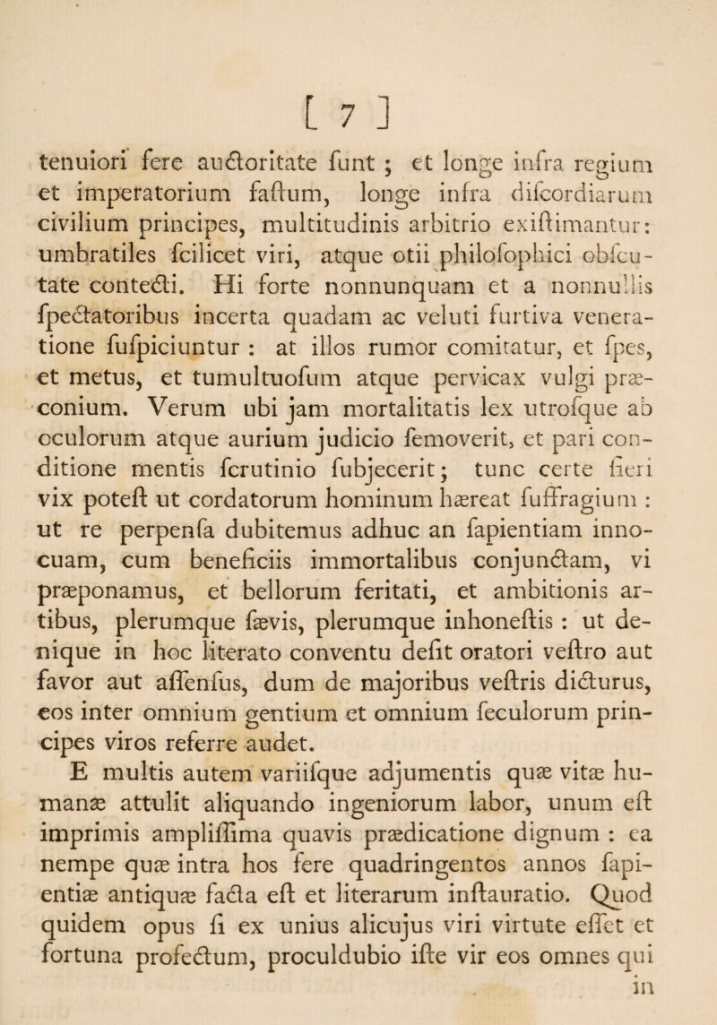 tenuiori fere audforitate funt ; et longe infra regium J O O et imperatorium faftum, longe infra difcordiarum civilium principes, multitudinis arbitrio exiftimantur: umbratiles fcilicet viri, atque otii philofophici obfcu- tate contedfi. Hi forte nonnunquam et a nonnullis fpecfatoribus incerta quadam ac veluti furtiva venera¬ tione fufpiciuntur : at illos rumor comitatur, et fpes, et metus, et tumultuofum atque pervicax vulgi prae¬ conium. Verum ubi jam mortalitatis lex utrofque ab oculorum atque aurium judicio femoverit, et pari con¬ ditione mentis fcrutinio fubjecerit; tunc certe heri vix poteft ut cordatorum hominum haereat fuffragium : ut re perpenfa dubitemus adhuc an fapientiam inno¬ cuam, cum beneficiis immortalibus conjundfam, vi praeponamus, et bellorum feritati, et ambitionis ar¬ tibus, plerumque faevis, plerumque inhoneftis: ut de¬ nique in hoc literato conventu defit oratori veftro aut favor aut affenfus, dum de majoribus veftris didturus, eos inter omnium gentium et omnium feculorum prin¬ cipes viros referre audet. E multis autem variifque adjumentis quae vitae hu¬ mante attulit aliquando ingeniorum labor, unum eft imprimis ampliifima quavis praedicatione dignum : ea nempe quae intra hos fere quadringentos annos fapi- entiae antiquae facla eft et literarum inftauratio. Quod quidem opus fi ex unius alicujus viri virtute efiet et fortuna profedlum, proculdubio ifte vir eos omnes qui in