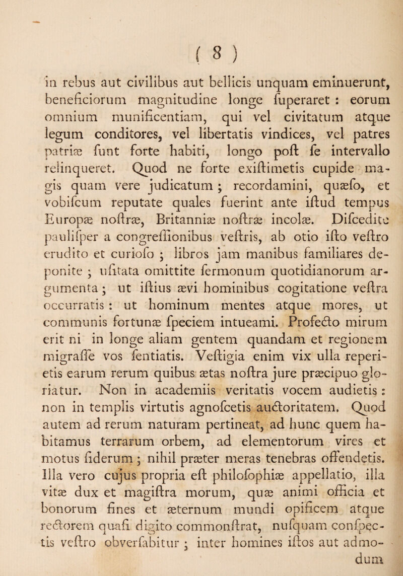ia rebus aut civilibus aut bellicis unquam eminuerunt, beneficiorum magnitudine longe fuperaret : eorum omnium munificentiam, qui vel civitatum atque legum conditores, vel libertatis vindices, vel patres patria; funt forte habiti, longo poft fe intervallo relinqueret. Quod ne forte exiftimetis cupide ma¬ gis quam vere judicatum; recordamini, quaefo, et vobifcum reputate quales fuerint ante iftud tempus Europae noftra, Britanniae noftrae incolae. Difceditc paulifper a congreillonibus veftris, ab otio ifto veftro erudito et curiofo ; libros jam manibus familiares de¬ ponite ; ufitata omittite fermonum quotidianorum ar¬ gumenta ; ut iftius aevi hominibus cogitatione veftra occurratis: ut hominum mentes atque mores, ut communis fortunae fpeciem intueami. Profedto mirum erit ni in longe aliam gentem quandam et regionem migrafle vos fentiatis. Veftigia enim vix ulla reperi- etis earum rerum quibus aetas noftra jure praecipuo glo¬ riatur. Non in academiis veritatis vocem audietis: non in templis virtutis agnofcetis audloritatem. Quod autem ad rerum naturam pertineat, ad hunc quem ha¬ bitamus terrarum orbem, ad elementorum vires et motus fiderum ; nihil praeter meras tenebras offendetis. Illa vero cujus propria eft philofophiae appellatio, illa vitae dux et magiftra morum, quae animi officia et bonorum fines et aeternum mundi opificem atque redtorem qua fi digito commonftrat, nufquam confpec- tis veftro obverfabitur ; inter homines iftos aut admo¬ dum