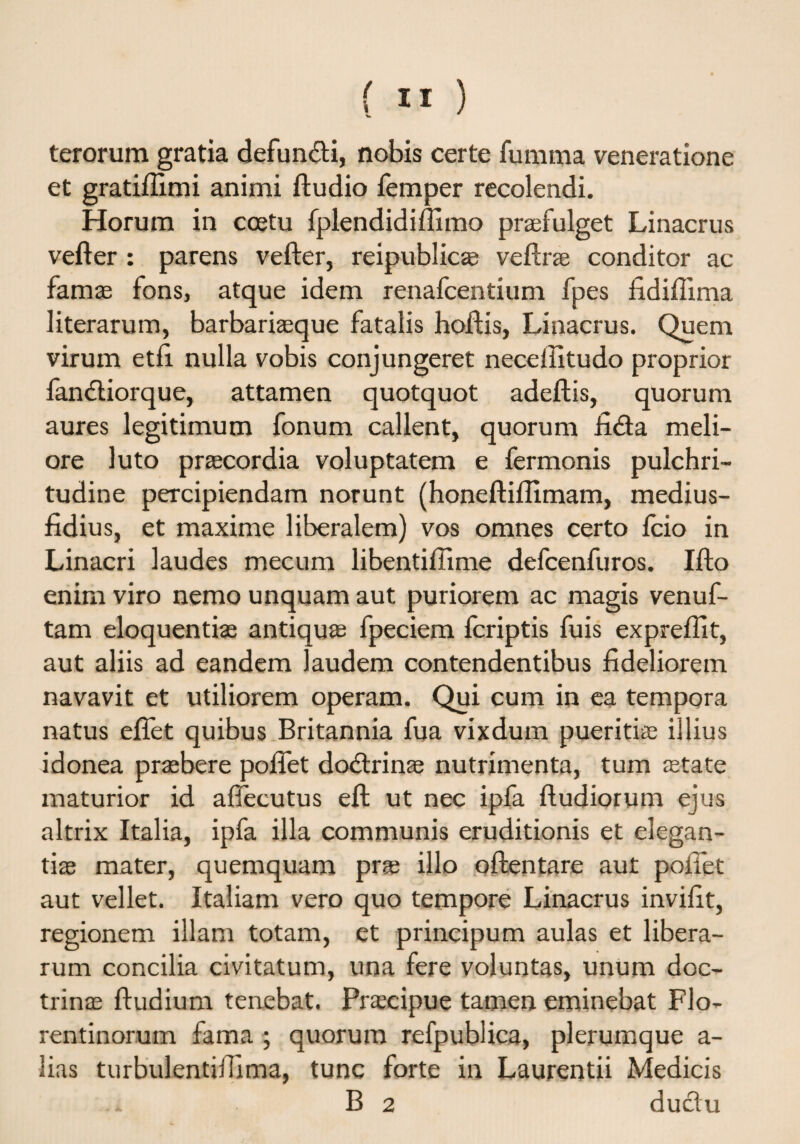 terorum gratia defundi, nobis certe fumma veneratione et gratifiimi animi ftudio femper recolendi. Horum in coetu fplendidiffimo praefulget Linacrus vefter : parens vefter, reipublic® veftrae conditor ac famae fons, atque idem renafcentium fpes fidifiima literarum, barbariaeque fatalis hoftis, Linacrus. Quem virum etfi nulla vobis conjungeret neceflitudo proprior landiorque, attamen quotquot adeftis, quorum aures legitimum fonum callent, quorum fida meli¬ ore luto praecordia voluptatem e fermonis pulchri¬ tudine percipiendam norunt (honeftiflimam, medius- fidius, et maxime liberalem) vos omnes certo fcio in Linacri laudes mecum libentiftime defcenfuros. Ifto enim viro nemo unquam aut puriorem ac magis venuf- tam eloquentiae antiquae fpeciem fcriptis fuis expreftit, aut aliis ad eandem laudem contendentibus fideliorem navavit et utiliorem operam. Qui cum in ea tempora natus eftet quibus Britannia fua vixdum pueritiae illius idonea praebere pofiet dodrinae nutrimenta, tum aetate maturior id afiecutus eft ut nec ipla ftudiorum ejus altrix Italia, ipfa illa communis eruditionis et elegan¬ tiae mater, quemquam prae illo oftentare aut pofiet aut vellet. Italiam vero quo tempore Linacrus invifit, regionem illam totam, et principum aulas et libera¬ rum concilia civitatum, una fere voluntas, unum doc¬ trinae ftudium tenebat. Praecipue tamen eminebat Flo¬ rentinorum fama ; quorum refpublica, plerumque a- lias turbulentiifima, tunc forte in Laurentii Medicis . B 2 dudu