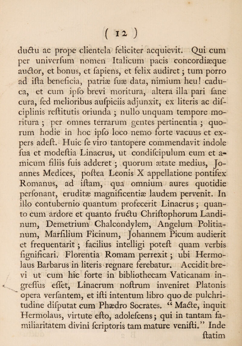 ( ) dudu ac prope clientela feliciter acquievit. Qui cum per univerfum nomen Italicum pacis concordiaeque audor, et bonus, et fapiens, et felix audiret; tum porro ad ifta beneficia, patrias fuse data, nimium heu! cadu¬ ca, et cum ipfo brevi moritura, altera illa pari fane cura, fed melioribus aufpiciis adjunxit, ex literis ac dif- ciplinis reftitutis oriunda ; nullo unquam tempore mo¬ ritura ; per omnes terrarum gentes pertinentia ; quo¬ rum hodie in hoc ipfo loco nemo forte vacuus et ex¬ pers adeft. Huic fe viro tantopere commendavit indole fu a et modeftia Linacrus, ut condifcipulum eum et a- micum filiis fuis adderet; quorum aetate medius, Jo- annes Medices, poftea Leonis X appellatione pontifex Romanus, ad iftam, qua omnium aures quotidie perfonant, eruditae magnificentiae laudem pervenit. In illo contubernio quantum profecerit Linacrus; quan¬ to cum ardore et quanto frudu Chriftophorum Landi- num, Demetrium Chalcondylem, Angelum Politia- num, Marfilium Ficinum, Johannem Picum audierit et frequentarit; facilius intelligi poteft quam verbis fignificari. Florentia Romam perrexit; ubi Hermo¬ laus Barbarus in literis regnare ferebatur. Accidit bre¬ vi ut cum hic forte in bibliothecam Vaticanam in- grefius efifet, Linacrum noftrum inveniret Platonis opera verfantem, et ifti intentum libro quo de pulchri¬ tudine difputat cum Phaedro Socrates. “ Made, inquit Hermolaus, virtute efto, adolefcens; qui in tantam fa¬ miliaritatem divini fcriptoris tam mature venifti.” Inde ftatim