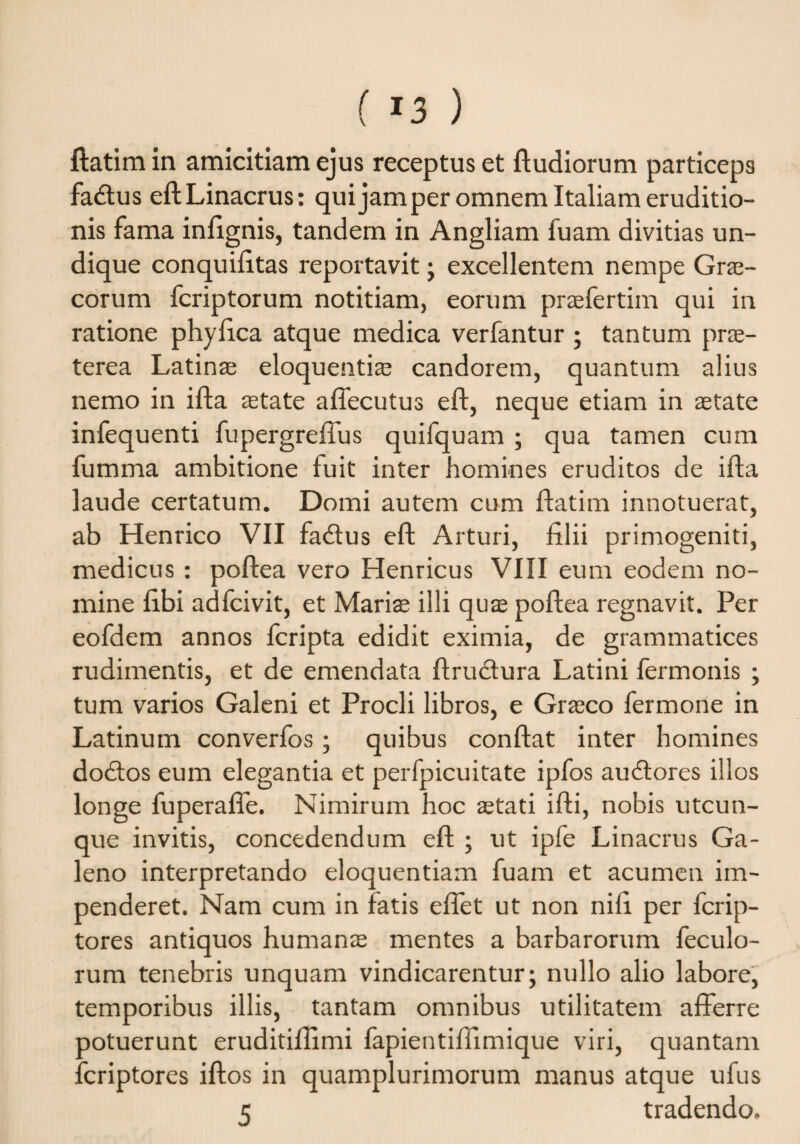 ( *3 ) ftatim in amicitiam ejus receptus et ftudiorum particeps fadtus eftLinacrus: qui jam per omnem Italiam eruditio¬ nis fama infignis, tandem in Angliam fuam divitias un¬ dique conquifitas reportavit ; excellentem nempe Grae¬ corum fcriptorum notitiam, eorum praefertim qui in ratione phyfica atque medica verfantur ; tantum prae¬ terea Latinae eloquentiae candorem, quantum alius nemo in ifta aetate affecutus eft, neque etiam in aetate infequenti fupergreffus quifquam ; qua tamen cum fumma ambitione fuit inter homines eruditos de ifta laude certatum. Domi autem cum ftatim innotuerat, ab Henrico VII fadtus eft Arturi, filii primogeniti, medicus: poftea vero Henricus VIII eum eodem no¬ mine fibi adfcivit, et Mariae illi quae poftea regnavit. Per eofdem annos leripta edidit eximia, de grammatices rudimentis, et de emendata ftrudura Latini fermonis ; tum varios Galeni et Procli libros, e Graeco fermone in Latinum converfos; quibus conflat inter homines dodtos eum elegantia et perfpicuitate ipfos aucftores illos longe fuperaffe. Nimirum hoc aetati ifti, nobis utcun¬ que invitis, concedendum eft ; ut ipfe Linacrus Ga¬ leno interpretando eloquentiam fuam et acumen im¬ penderet. Nam cum in Fatis effet ut non nili per fcrip- tores antiquos humanae mentes a barbarorum feculo- rum tenebris unquam vindicarentur; nullo alio labore, temporibus illis, tantam omnibus utilitatem afferre ootuerunt eruditiflimi fapientiffimique viri, quantam fcriptores iftos in quamplurimorum manus atque ufus 5 tradendo.