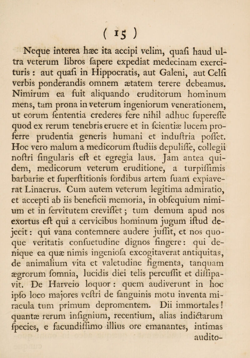 Neque interea haec ita accipi velim, quali haud ul¬ tra veterum libros fapere expediat medecinam exerci¬ turis : aut quali in Hippocratis, aut Galeni, aut Celli verbis ponderandis omnem aetatem terere debeamus. Nimirum ea fuit aliquando eruditorum hominum mens, tam prona in veterum ingeniorum venerationem, ut eorum fententia crederes fere nihil adhuc fuperelfe quod ex rerum tenebris eruere et in fcientiae lucem pro¬ ferre prudentia generis humani et induflria polfet. Hoc vero malum a medicorum fludiis depulilfe, collegii noftri lingularis eft et egregia laus. Jam antea qui¬ dem, medicorum veterum eruditione, a turpiffimis barbariae et fuperftitionis fordibus artem fuairi expiave¬ rat Linacrus. Cum autem veterum legitima admiratio, et accepti ab iis beneficii memoria, in obfequium nimi¬ um et in fervitutem crevilfet; tum demum apud nos exortus eft qui a cervicibus hominum jugum iftud de¬ jecit : qui vana contemnere audere juflit, et nos quo¬ que veritatis confuetudine dignos fingere: qui de¬ nique ea quae nimis ingeniofa excogitaverat antiquitas, de animalium vita et valetudine figmenta, tanquam aegrorum fomnia, lucidis diei telis percullit et dillipa- vit. De Harveio loquor : quem audiverunt in hoc ipfo loco majores veftri de fanguinis motu inventa mi¬ racula tum primum depromentem. Dii immortales! quantae rerum infignium, recentium, alias indidtarum fpecies, e facundilfimo illius ore emanantes, intimas audito-
