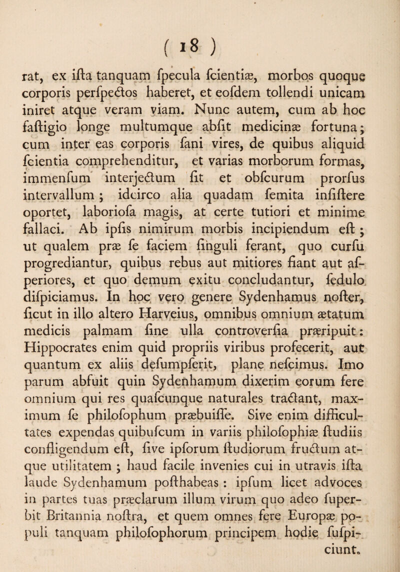 ( >8 ) * rat, ex ifta tanquam fpecula fcientias, morbos quoque corporis perfpedos haberet, et eofdem tollendi unicam iniret atque veram viam. Nunc autem, cum ab hoc faftigio longe multumque abiit medicin® fortuna; cum inter eas corporis fani vires, de quibus aliquid fcientia comprehenditur, et varias morborum formas, immenfum interjedum lit et obfcurum prorfus intervallum; idcirco alia quadam femita infiftere oportet, laboriofa magis, at certe tutiori et minime fallaci. Ab iplis nimirum morbis incipiendum eft ; ut qualem pras fe faciem finguli ferant, quo curfu progrediantur, quibus rebus aut mitiores fiant aut af- periores, et quo demum exitu concludantur, fedulo difpiciamus. In hoc vero genere Sydenhamus nofter, ficut in illo altero Harveius, omnibus omnium aetatum medicis palmam fine ulla controverfia praeripuit: Hippocrates enim quid propriis viribus profecerit, aut quantum ex aliis defumpferit, plane nefqimus. Imo parum abfuit quin Sydenhamum dixerim eorum fere omnium qui res quafcunque naturales tradant, max¬ imum fe philofophum praebuifle. Sive enim difficul¬ tates expendas quibufcum in variis philofophite ftudiis confligendum eft, live ipforum ftudiorum frudum at¬ que utilitatem ; haud facile invenies cui in utravis ifta laude Sydenhamum pofthabeas : ipfum licet advoces in partes tuas pneclarum illum virum quo adeo fuper- bit Britannia noftra, et quem omnes fere Europaa po¬ puli tanquam philofophorum principem hodie fufpi- ciunt.